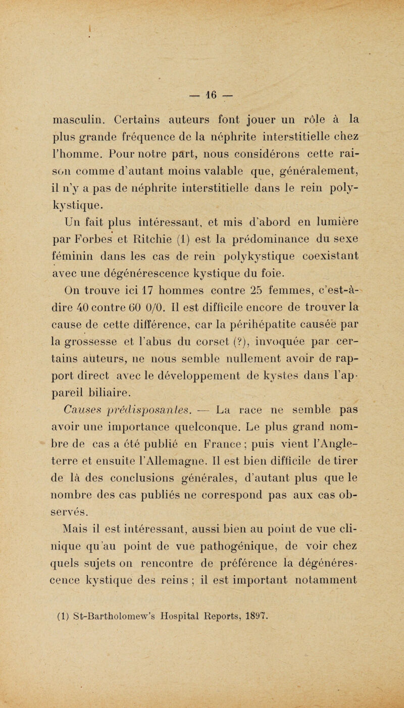 — 16 — masculin. Certains auteurs font jouer un rôle à la plus grande fréquence de la néphrite interstitielle chez rhomme. Pour notre part, nous considérons cette rai¬ son comme d'autant moins valable que, généralement, il n'y a pas de néphrite interstitielle dans le rein poly¬ kystique. Un fait plus intéressant, et mis d'abord en lumière » par Forbes et Ritchie (1) est la prédominance du sexe féminin dans les cas de rein polykystique coexistant avec une dégénérescence kystique du foie. On trouve ici 17 hommes contre 25 femmes, c’est-à- dire 40 contre 60 0/0. Il est difficile encore de trouver la cause de cette différence, car la périhépatite causée par la grossesse et l’abus du corset (?), invoquée par cer¬ tains auteurs, ne nous semble nullement avoir de rap¬ port direct avec le développement de kystes dans l'ap¬ pareil biliaire. Causes prédisposantes. — La race ne semble pas avoir une importance quelconque. Le plus grand nom¬ bre de cas a ôté publié en France ; puis vient l'Angle¬ terre et ensuite l’Allemagne. Il est bien difficile de tirer de là des conclusions générales, d’autant plus que le nombre des cas publiés ne correspond pas aux cas ob¬ servés. Mais il est intéressant, aussi bien au point de vue cli¬ nique qu’au point de vue pathogénique, de voir chez quels sujets on rencontre de préférence la dégénéres¬ cence kystique des reins ; il est important notamment (1) St-Bartholomew’s Hospital Reports, 1897.