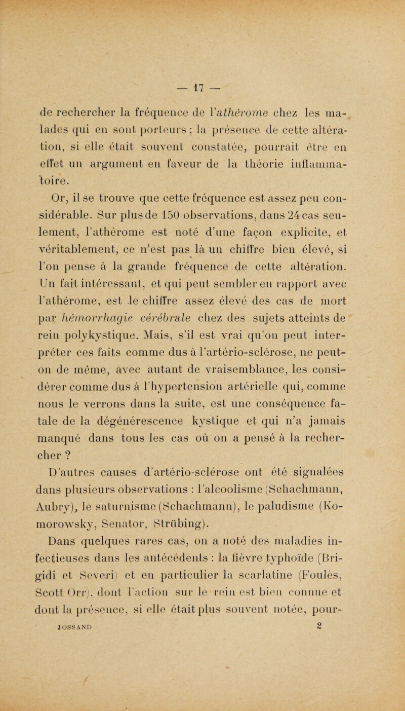 de rechercher la fréquence de Yathérome chez les ma¬ lades qui en sont porteurs ; la présence de cette altéra¬ tion, si elle était souvent constatée, pourrait être en effet un argument en faveur de la théorie inflamma¬ toire. Or, il se trouve que cette fréquence est assez peu con¬ sidérable. Sur plusde 150 observations, dans24cas seu¬ lement, l’athérome est noté d’une façon explicite, et véritablement, ce n’est pas là un chiffre bien élevé, si » l’on pense à la grande fréquence de cette altération. Un fait intéressant, et qui peut sembler en rapport avec l’athérome, est le chiffre assez élevé des cas de mort par hémorrhagie cérébrale chez des sujets atteints de rein polykystique. Mais, s’il est vrai qu’on peut inter¬ préter ces faits comme dus à l’artério-sclérose, ne peut- on de même, avec autant de vraisemblance, les consi¬ dérer comme dus à l'hypertension artérielle qui, comme nous le verrons dans la suite, est une conséquence fa¬ tale de la dégénérescence kystique et qui n’a jamais manqué dans tous les cas où on a pensé à la recher¬ cher ? D’autres causes d’artério-sclérose ont été signalées dans plusieurs observations : l’alcoolisme (Sehachmann, Aubry), le saturnisme (Sehachmann), le paludisme (Ko- morowsky, Senator, Strübing). Dans quelques rares cas, on a noté des maladies in¬ fectieuses dans les antécédents : la fièvre typhoïde (Bri- gidi et Severi) et en particulier la scarlatine (Foulés, Scott Orr), dont l'action sur le rein est bien connue et dont la présence, si elle était plus souvent notée, pour- 2 3OSSAND
