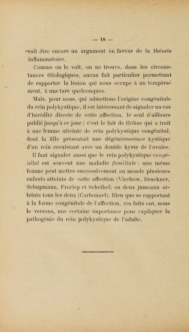 mit être encore un argument en faveur de la théorie inflammatoire. Comme on le voit, on ne trouve, clans les circons¬ tances étiologiques, aucun fait particulier permettant de rapporter la lésion qui nous occupe à un tempéra¬ ment, à une tare quelconques. Mais, pour nous, qui admettons l’origine congénitale clu rein polykystique, il est intéressant de signaler un cas d'hérédité directe de cette affection, le seul d’ailleurs publié jusqu’à ce jour ; c’est le fait de Hôhne qui a trait à une femme atteinte de rein polykystique congénital, dont la fille présentait une dégénérescence kystique cl’un rein coexistant avec un double kyste cle 1 ovaire. Il faut signaler aussi que le rein polykystique congé¬ nital est souvent une maladie familiale : une même femme peut mettre successivement au monde plusieurs enfants atteints de cette affection (Virchow, Bruckner, Schupmann, Froriep et Scheibel) ou deux jumeaux at¬ teints tous les deux (Carbonnel). Bien que se rapportant à la forme congénitale de l’affection, ces faits ont, nous le verrons, une certaine importance pour expliquer la pathogénie du rein polykystique de l'adulte.