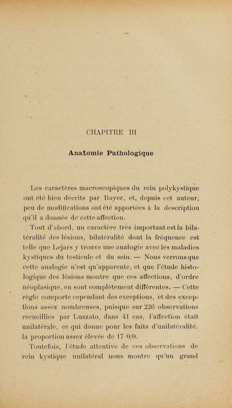Anatomie Pathologique Les caractères macroscopiques du rein polykystique ont été bien décrits par Rayer, et, depuis cet auteur, peu de modifications ont été apportées à la description qu’il a donnée de cette affection. Tout d’abord, un caractère très important est la bila¬ téralité des lésions, bilatéralité dont la fréquence est telle que Lejars y trouve une analogie avec les maladies kystiques du testicule et du sein. — Nous verrons que cette analogie n’est qu’apparente, et que l’étude histo¬ logique des lésions montre que ces affections, d’ordre néoplasique, en sont complètement différentes. — Cette règle comporte cependant des exceptions, et des excep¬ tions assez nombreuses, puisque sur 226 observations recueillies par Luzzato, dans 41 cas, l’affection était unilatérale, ce qui donne pour les faits d’unilatéralité, la proportion assez élevée de 17 0/0. Toutefois, l’étude attentive de ces observations de rein kystique unilatéral nous montre qu’un grand