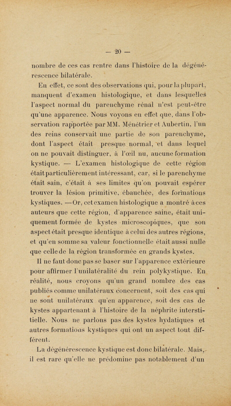 nombre de ces cas rentre clans l’histoire de la dégéné¬ rescence bilatérale. En effet, ce sont des observations qui, pour la plupart, manquent d'examen histologique, et dans lesquelles l’aspect normal du parenchyme rénal n'est peut-être qu’une apparence. Nous voyons en effet que, dans l’ob¬ servation rapportée par MM. Ménétrier et Aubertin, l’un des reins conservait une partie de son parenchyme, dont l’aspect était presque normal, et dans lequel on ne pouvait distinguer, à l'œil nu, aucune formation kystique. — L’examen histologique de cette région étaitparticulièrement intéressant, car, si le parenchyme était sain, c’était à ses limites qu’on pouvait espérer trouver la lésion primitive, ébauchée, des formations kystiques. —Or, cet examen histologique a montré àces auteurs que cette région, d’apparence saine, était uni¬ quement formée de kystes microscopiques, que son aspect était presque identique à celui des autres régions, et qu’en somme sa valeur fonctionnelle était aussi nulle que celle de la région transformée en grands kystes. Il ne faut donc pas se baser sur l’apparence extérieure pour affirmer l’unilatéralité du rein polykystique. En réalité, nous croyons qu’un grand nombre des cas publiés comme unilatéraux concernent, soit des cas qui ne sont unilatéraux qu’en apparence, soit des cas de kystes appartenant à l’histoire de la néphrite intersti¬ tielle. Nous ne parlons pas des kystes hydatiques et autres formations kystiques qui ont un aspect tout dif¬ férent. La dégénérescence kystique est donc bilatérale. Mais, il est rare qu’elle ne prédomine pas notablement d'un