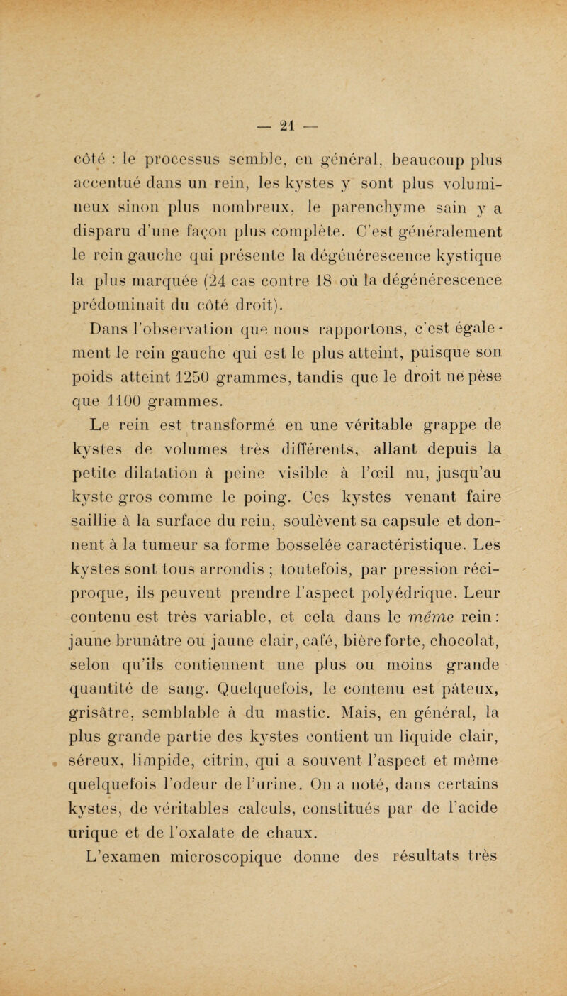 côté : le processus semble, en général, beaucoup plus accentué dans un rein, les kystes y sont plus volumi¬ neux sinon plus nombreux, le parenchyme sain y a disparu d'une façon plus complète. C’est généralement le rein gauche qui présente la dégénérescence kystique la plus marquée (24 cas contre 18 où la dégénérescence prédominait du côté droit). Dans l’observation que nous rapportons, c’est égale¬ ment le rein gauche qui est le plus atteint, puisque son poids atteint 1250 grammes, tandis que le droit ne pèse que 1100 grammes. Le rein est transformé en une véritable grappe de kystes de volumes très différents, allant depuis la petite dilatation à peine visible à l’œil nu, jusqu’au kyste gros comme le poing. Ces l<ystes venant faire saillie à la surface du rein, soulèvent sa capsule et don¬ nent à la tumeur sa forme bosselée caractéristique. Les kystes sont tous arrondis ; toutefois, par pression réci¬ proque, ils peuvent prendre l’aspect polyédrique. Leur contenu est très variable, et cela dans le même rein: jaune brunâtre ou jaune clair, café, bière forte, chocolat, selon qu'ils contiennent une plus ou moins grande quantité de sang. Quelquefois, le contenu est pâteux, grisâtre, semblable à du mastic. Mais, en général, la plus grande partie des k}^stes contient un liquide clair, séreux, limpide, citrin, qui a souvent l’aspect et même quelquefois l’odeur de burine. On a noté, dans certains kystes, de véritables calculs, constitués par de l’acide urique et de l’oxalate de chaux. L’examen microscopique donne des résultats très