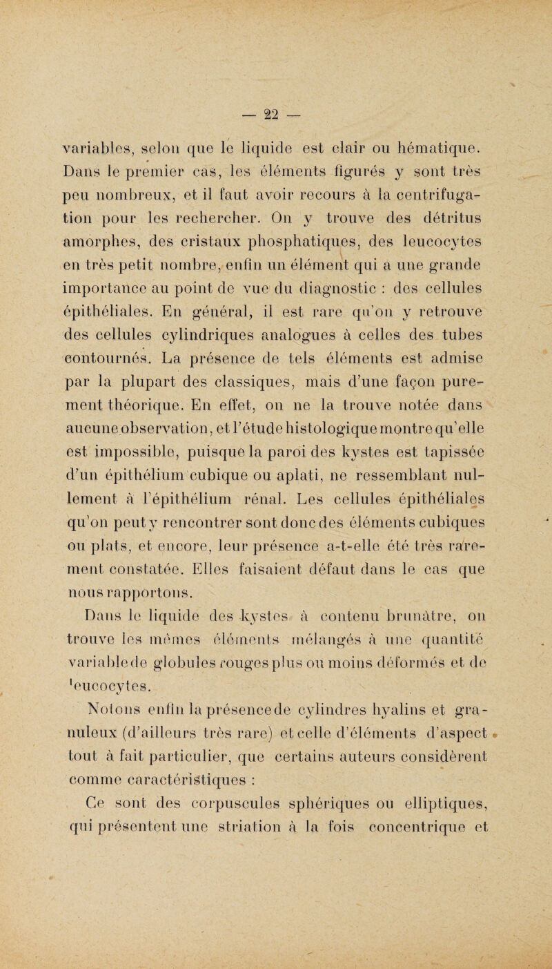 variables, selon que le liquide est clair ou hématique. » Dans le premier cas, les éléments figurés y sont très peu nombreux, et il faut avoir recours à la centrifuga¬ tion pour les rechercher. On y trouve des détritus amorphes, des cristaux phosphatiques, des leucocytes en très petit nombre, enfin un élément qui a une grande importance au point de vue du diagnostic : des cellules épithéliales. En général, il est rare qu’on y retrouve des cellules cylindriques analogues à celles des tubes contournés. La présence de tels éléments est admise par la plupart des classiques, mais d’une façon pure¬ ment théorique. En effet, on ne la trouve notée dans aucune observation., et l’étude histologique montre qu’elle est impossible, puisque la paroi des kystes est tapissée d’un épithélium cubique ou aplati, ne ressemblant nul¬ lement à l’épithélium rénal. Les cellules épithéliales qu’on peut y rencontrer sont donc des éléments cubiques ou plats, et encore, leur présence a-t-elle été très rare¬ ment constatée. Elles faisaient défaut dans le cas que nous rapportons. Dans le liquide des kystes à contenu brunâtre, on trouve les memes éléments mélangés à une quantité variable de globules rouges pins ou moins déformés et de 'eu oocyte s. Notons enfin la présence de cylindres hyalins et gra¬ nuleux (d’ailleurs très rare) et celle d’éléments d’aspect tout à fait particulier, que certains auteurs considèrent comme caractéristiques : Ce sont des corpuscules sphériques ou elliptiques, qui présentent une striation à la fois concentrique et