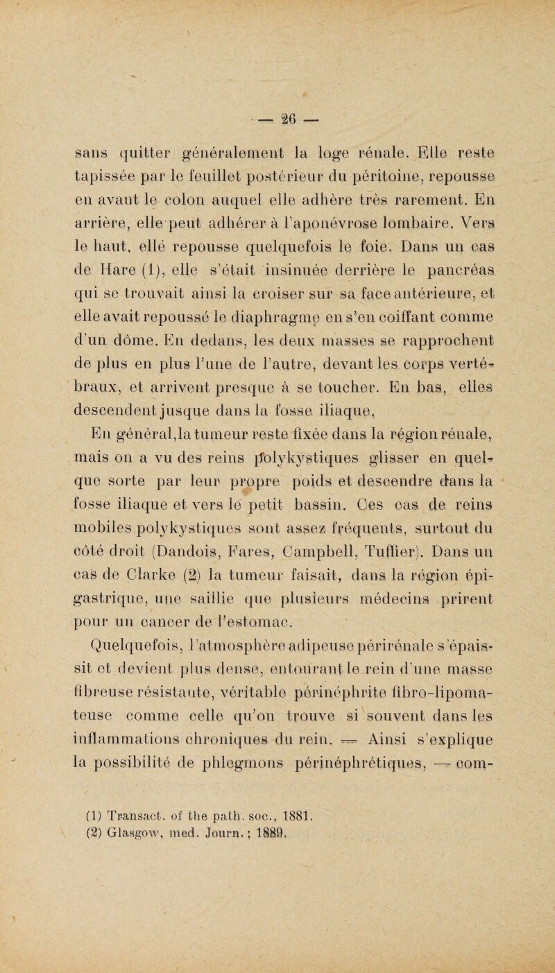 sans quitter généralement la loge rénale. Elle reste tapissée par le feuillet postérieur du péritoine, repousse en avant le colon auquel elle adhère très rarement. En arrière, elle peut adhérer à l’aponévrose lombaire. Vers le haut, elle repousse quelquefois le foie. Dans un cas de H are (1), elle s’était insinuée derrière le pancréas qui se trouvait ainsi la croiser sur sa face antérieure, et elle avait repoussé le diaphragme en s'en coiffant comme d’un dôme. En dedans, les deux masses se rapprochent de plus en plus T une de l’autre, devant les corps verté¬ braux, et arrivent presque à se toucher. En bas, elles descendent jusque dans la fosse iliaque. En général,la tumeur reste fixée dans la région rénale, mais on a vu des reins polykystiques glisser en quel¬ que sorte par leur propre poids et descendre dans la fosse iliaque et vers le petit bassin. Ces cas de reins mobiles polykystiques sont assez fréquents, surtout du côté droit (Dandois, Fares, Campbell, Tuffier). Dans un cas de Clarke (2) la tumeur faisait, dans la région épi¬ gastrique, une saillie que plusieurs médecins prirent pour un cancer de l'estomac. Quelquefois, l'atmosphère adipeusepérirénale s’épais¬ sit et devient plus dense, entourant le rein d’une masse fibreuse résistante, véritable pôrinéphrite fibro-lipoma- teuse comme celle qu'on trouve si souvent dans les inflammations chroniques du rein. — Ainsi s’explique la possibilité de phlegmons périnéphrétiques, — com- (1) Transact. of the path. soc., 1881. (2) Glasgow, med. Joiirn. ; 1889.