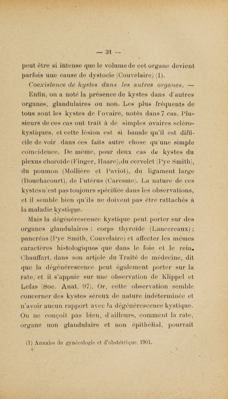 peut être si intense que le volume de cet organe devient parfois une cause de dystocie (Couvelaire) (1). Coexistence cle kystes dans les autres organes. — Enfin, on a noté la présence de kystes dans d’autres organes, glandulaires ou non. Les plus fréquents de tous sont les kystes de l’ovaire, notés dans 7 cas. Plu- sieurs de ces cas ont trait à de simples ovaires scléro- kystiquêBj et cette lésion est si banale qu’il est diffi¬ cile de voir dans ces faits autre chose qu’une simple coïncidence. I)e même, pour deux cas de kystes du plexus choroïde (Finger, Haare)qlu cervelet (Pye Smith), . ■* r ‘ * ' '' . A . du poumon (Mollière et Paviot), du ligament large (Bouchacourt), de l'utérus (Caresnie). La nature de ces kystesn’est pas toujours spécifiée dans les observations, et il semble bien qu’ils ne doivent pas être rattachés à la maladie kystique. Mais la dégénérescence kystique peut porter sur des organes glandulaires : corps thyroïde (Laneereaux) ; pancréas (Pye Smith, Couvelaire) et affecter les mêmes caractères histologiques que dans le foie et le rein. Chauffart, dans son article du Traité de médecine, dit que la dégénérescence peut également porter sur la rate, et il s’appuie sur une observation de Klippel et Lefas (Soc. Anat. 97). Or, cette observation semble concerner des kystes séreux de nature indéterminée et n’avoir aucun rapport avec la dégénérescence kystique. On ne conçoit pas bien, d’ailleurs, comment la rate, organe non glandulaire et non épithélial, pourrait (1) Annales de gynécologie et d’obstétrique, 1901.