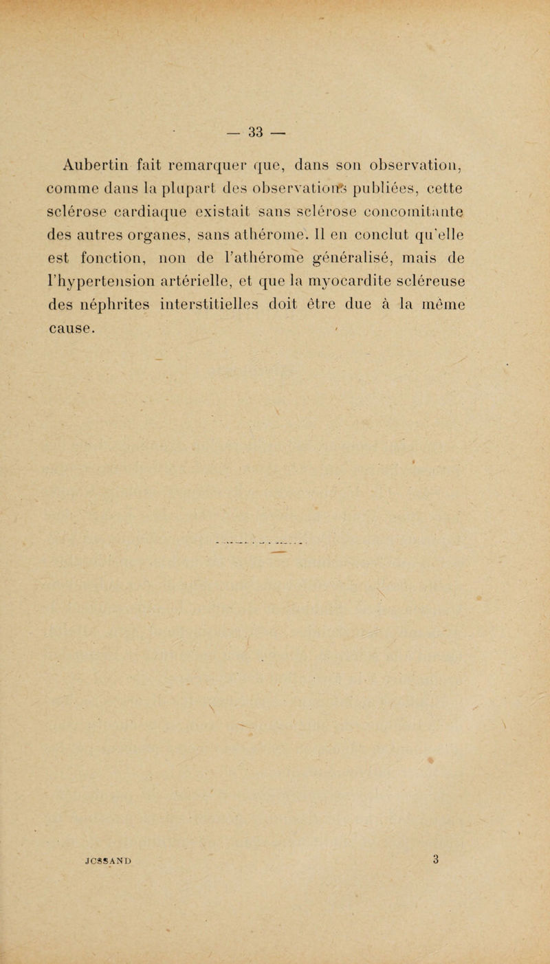 Aubertin fait remarquer que, dans son observation, comme dans la plupart des observations publiées, cette sclérose cardiaque existait sans sclérose concomitante des autres organes, sans athérome. 11 en conclut qu'elle est fonction, non de Tathérome généralisé, mais de l’hypertension artérielle, et que la myocardite scléreuse des néphrites interstitielles doit être due à la même cause. J CSS AND 3
