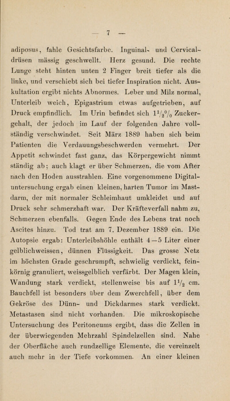 adiposus, fahle Gesichtsfarbe. Inguinal- und Cervical- drüsen massig geschwellt. Herz gesund. Die rechte Lunge steht hinten unten 2 Finger breit tiefer als die linke, und verschiebt sich bei tiefer Inspiration nicht. Aus¬ kultation ergibt nichts Abnormes. Leber und Milz normal, Unterleib weich, Epigastrium etwas aufgetrieben, auf Druck empfindlich. Im Urin befindet sich 11/2% Zucker¬ gehalt, der jedoch im Lauf der folgenden Jahre voll¬ ständig verschwindet. Seit März 1889 haben sich beim Patienten die Verdauungsbeschwerden vermehrt. Der Appetit schwindet fast ganz, das Körpergewicht nimmt ständig ab; auch klagt er über Schmerzen, die vom After nach den Hoden ausstrahlen. Eine vorgenommene Digital¬ untersuchung ergab einen kleinen, harten Tumor im Mast¬ darm, der mit normaler Schleimhaut umkleidet und auf Druck sehr schmerzhaft war. Der Kräfteverfall nahm zu, Schmerzen ebenfalls. Gegen Ende des Lebens trat noch Ascites hinzu. Tod trat am 7. Dezember 1889 ein. Die Autopsie ergab: Unterleibshöhle enthält 4 — 5 Liter einer gelblichweissen, dünnen Flüssigkeit. Das grosse Netz im höchsten Grade geschrumpft, schwielig verdickt, fein¬ körnig granuliert, weissgelblich verfärbt. Der Magen klein, Wandung stark verdickt, stellenweise bis auf 1V2 cm. Bauchfell ist besonders über dem Zwerchfell, über dem Gekröse des Dünn- und Dickdarmes stark verdickt. Metastasen sind nicht vorhanden. Die mikroskopische Untersuchung des Peritoneums ergibt, dass die Zellen in der überwiegenden Mehrzahl Spindelzellen sind. Nahe der Oberfläche auch rundzeilige Elemente, die vereinzelt auch mehr in der Tiefe Vorkommen. An einer kleinen