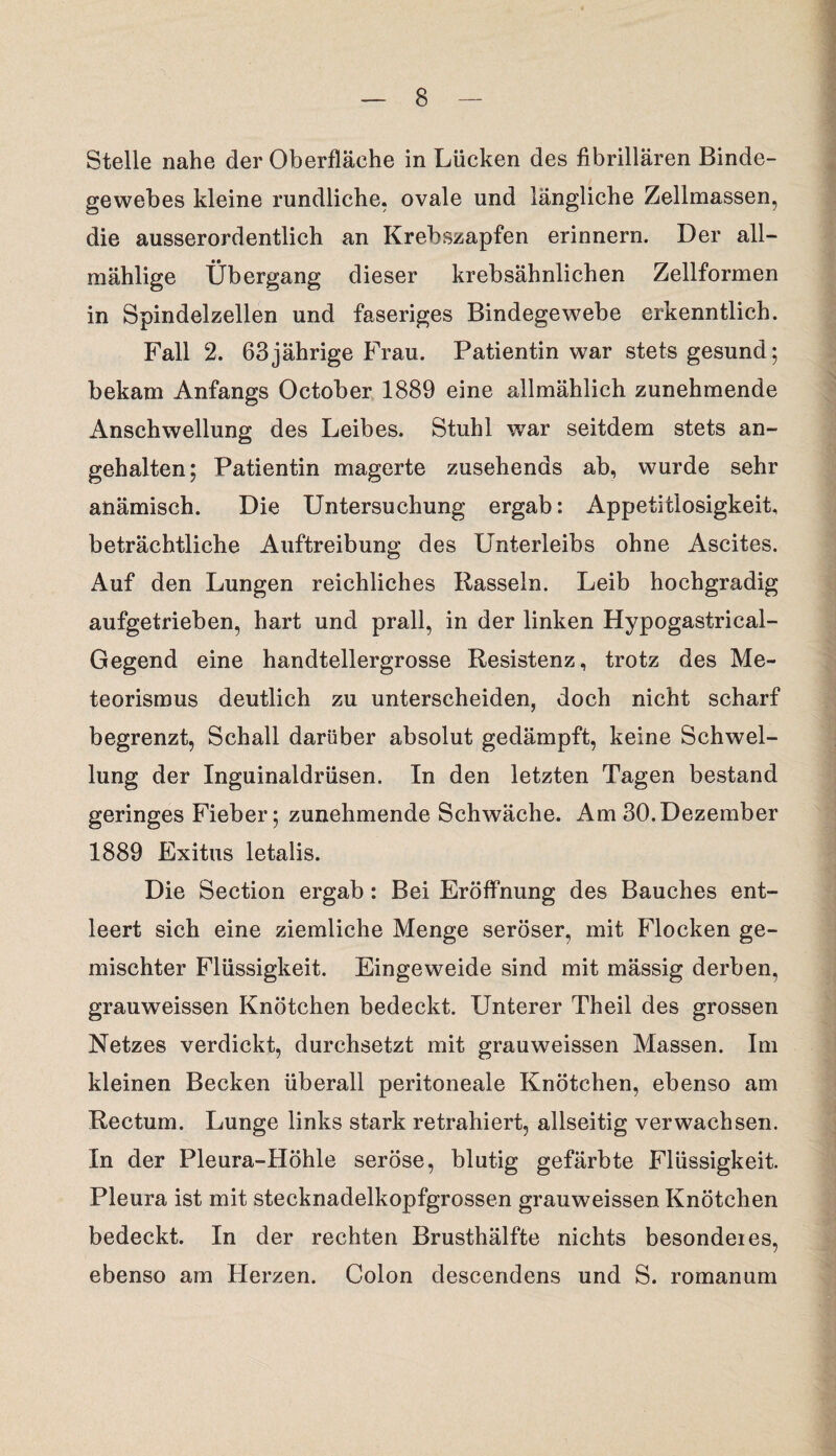 Stelle nahe der Oberfläche in Lücken des fibrillären Binde¬ gewebes kleine rundliche, ovale und längliche Zellmassen, die ausserordentlich an Krebszapfen erinnern. Der all- mählige Übergang dieser krebsähnlichen Zellformen in Spindelzellen und faseriges Bindegewebe erkenntlich. Fall 2. 63jährige Frau. Patientin war stets gesund; bekam Anfangs October 1889 eine allmählich zunehmende Anschwellung des Leibes. Stuhl war seitdem stets an¬ gehalten; Patientin magerte zusehends ab, wurde sehr anämisch. Die Untersuchung ergab: Appetitlosigkeit, beträchtliche Auftreibung des Unterleibs ohne Ascites. Auf den Lungen reichliches Rasseln. Leib hochgradig aufgetrieben, hart und prall, in der linken Hypogastrical- Gegend eine handtellergrosse Resistenz, trotz des Me¬ teorismus deutlich zu unterscheiden, doch nicht scharf begrenzt, Schall darüber absolut gedämpft, keine Schwel¬ lung der Inguinaldrüsen. In den letzten Tagen bestand geringes Fieber; zunehmende Schwäche. Am 30.Dezember 1889 Exitus letalis. Die Section ergab: Bei Eröffnung des Bauches ent¬ leert sich eine ziemliche Menge seröser, mit Flocken ge¬ mischter Flüssigkeit. Eingeweide sind mit mässig derben, grauweissen Knötchen bedeckt. Unterer Theil des grossen Netzes verdickt, durchsetzt mit grauweissen Massen. Im kleinen Becken überall peritoneale Knötchen, ebenso am Rectum. Lunge links stark retrahiert, allseitig verwachsen. In der Pleura-Höhle seröse, blutig gefärbte Flüssigkeit. Pleura ist mit stecknadelkopfgrossen grauweissen Knötchen bedeckt. In der rechten Brusthälfte nichts besondeies, ebenso am Herzen. Colon descendens und S. romanum