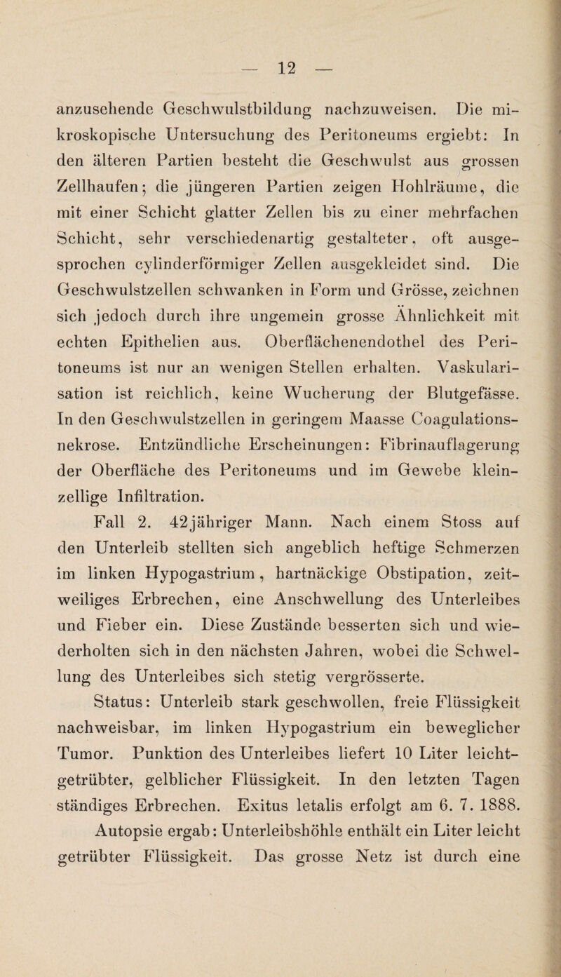 anzusehende Geschwulstbildung nachzuweisen. Die mi¬ kroskopische Untersuchung des Peritoneums ergiebt: In den älteren Partien besteht die Geschwulst aus «rossen Cj Zellhaufen; die jüngeren Partien zeigen Hohlräume, die mit einer Schicht glatter Zellen bis zu einer mehrfachen Schicht, sehr verschiedenartig gestalteter, oft ausge¬ sprochen cylinderförmiger Zellen ausgekleidet sind. Die Geschwulstzellen schwanken in Form und Grösse, zeichnen sich jedoch durch ihre ungemein grosse Ähnlichkeit mit echten Epithelien aus. Oberflächenendothel des Peri¬ toneums ist nur an wenigen Stellen erhalten. Vaskulari¬ sation ist reichlich, keine Wucherung der Blutgefässe. In den Geschwulstzellen in geringem Maasse Coagulations- nekrose. Entzündliche Erscheinungen: Fibrinauflagerung der Oberfläche des Peritoneums und im Gewebe klein¬ zellige Infiltration. Fall 2. 42jähriger Mann. Nach einem Stoss auf den Unterleib stellten sich angeblich heftige Schmerzen im linken Hypogastrium, hartnäckige Obstipation, zeit¬ weiliges Erbrechen, eine Anschwellung des Unterleibes und Fieber ein. Diese Zustände besserten sich und wie¬ derholten sich in den nächsten Jahren, wobei die Schwel¬ lung des Unterleibes sich stetig vergrosserte. Status: Unterleib stark geschwollen, freie Flüssigkeit nachweisbar, im linken Hypogastrium ein beweglicher Tumor. Punktion des Unterleibes liefert 10 Liter leicht¬ getrübter, gelblicher Flüssigkeit. In den letzten Tagen ständiges Erbrechen. Exitus letalis erfolgt am 6. 7. 1888. Autopsie ergab: Unterleibshöhle enthält ein Liter leicht getrübter Flüssigkeit. Das grosse Netz ist durch eine