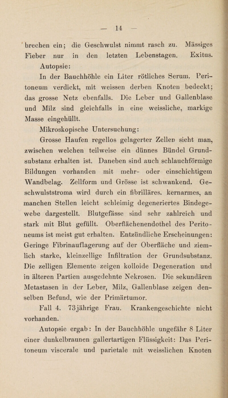 brechen ein; die Geschwulst nimmt rasch zu. Massiges Fieber nur in den letzten Lebenstagen. Exitus. Autopsie: In der Bauchhöhle ein Liter rötliches Serum. Peri¬ toneum verdickt, mit weissen derben Knoten bedeckt; das grosse Netz ebenfalls. Die Leber und Gallenblase und Milz sind gleichfalls in eine weissliche, markige Masse eingehüllt. Mikroskopische Untersuchung: Grosse Haufen regellos gelagerter Zellen sieht man, zwischen welchen teilweise ein dünnes Bündel Grund¬ substanz erhalten ist. Daneben sind auch schlauchförmige Bildungen vorhanden mit mehr- oder einschichtigem Wandbelag. Zellform und Grösse ist schwankend. Ge¬ schwulststroma wird durch ein fibrilläres, kernarmes, an manchen Stellen leicht schleimig degeneriertes Bindege¬ webe dargestellt. Blutgefässe sind sehr zahlreich und stark mit Blut gefüllt. Oberflächenendothel des Perito¬ neums ist meist gut erhalten. Entzündliche Erscheinungen: Geringe Fibrinauflagerung auf der Oberfläche und ziem¬ lich starke, kleinzellige Infiltration der Grundsubstanz. Die zelligen Elemente zeigen kolloide Degeneration und in älteren Partien ausgedehnte Nekrosen. Die sekundären Metastasen in der Leber, Milz, Gallenblase zeigen den¬ selben Befund, wie der Primärtumor. Fall 4. 73jährige Frau. Krankengeschichte nicht vorhanden. Autopsie ergab: In der Bauchhöhle ungefähr 8 Liter einer dunkelbraunen gallertartigen Flüssigkeit: Das Peri¬ toneum viscerale und parietale mit weisslichen Knoten