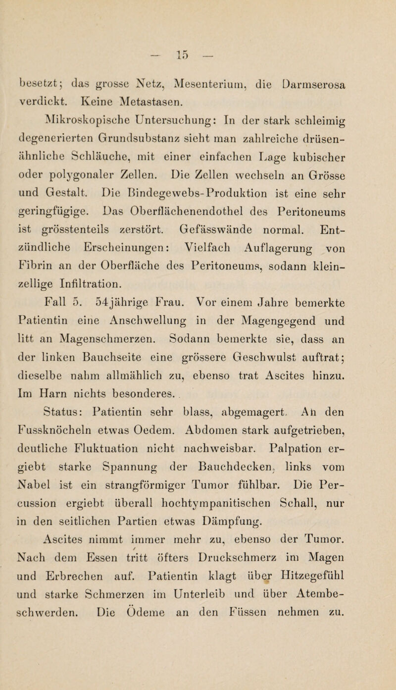 besetzt; das grosse Netz, Mesenterium, die Darmserosa verdickt. Keine Metastasen. Mikroskopische Untersuchung: In der stark schleimig degenerierten Grundsubstanz sieht man zahlreiche drüsen¬ ähnliche Schläuche, mit einer einfachen Lage kubischer oder polygonaler Zellen. Die Zellen wechseln an Grösse und Gestalt. Die Bindegewebs-Produktion ist eine sehr geringfügige. Das Oberflächenendothel des Peritoneums ist grösstenteils zerstört. Gefässwände normal. Ent¬ zündliche Erscheinungen: Vielfach Auflagerung von Fibrin an der Oberfläche des Peritoneums, sodann klein¬ zellige Infiltration. Fall 5. 54jährige Frau. Vor einem Jahre bemerkte Patientin eine Anschwellung in der Magengegend und litt an Magenschmerzen. Sodann bemerkte sie, dass an der linken Bauchseite eine grössere Geschwulst auftrat; dieselbe nahm allmählich zu, ebenso trat Ascites hinzu. Im Harn nichts besonderes. Status: Patientin sehr blass, abgemagert. Ah den Fussknöcheln etwas Oedem. Abdomen stark aufgetrieben, deutliche Fluktuation nicht nachweisbar. Palpation er- giebt starke Spannung der Bauchdecken, links vom Nabel ist ein strangförmiger Tumor fühlbar. Die Per¬ cussion ergiebt überall hochtympanitischen Schall, nur in den seitlichen Partien etwas Dämpfung. Ascites nimmt immer mehr zu, ebenso der Tumor. ✓ Nach dem Essen tritt öfters Druckschmerz im Magen und Erbrechen auf. Patientin klagt über Hitzegefühl und starke Schmerzen im Unterleib und über x4tembe- • • schwerden. Die Ödeme an den Füssen nehmen zu.