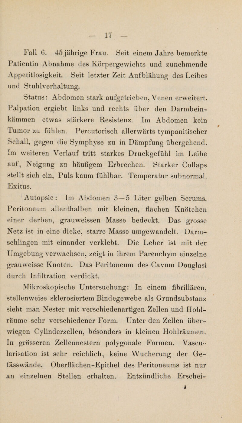 Fall 6. 45 jährige Frau. Seit einem Jahre bemerkte Patientin Abnahme des Körpergewichts und zunehmende Appetitlosigkeit. Seit letzter Zeit Aufblähung des Leibes und Stuhlverhaltung. Status: Abdomen stark aufgetrieben, Venen erweitert. Palpation ergiebt links und rechts über den Darmbein¬ kämmen etwas stärkere Resistenz. Im Abdomen kein Tumor zu fühlen. Percutorisch allerwärts tympanitischer Schall, gegen die Symphyse zu in Dämpfung übergehend. Im weiteren Verlauf tritt starkes Druckgefühl im Leibe auf, Neigung zu häutigem Erbrechen. Starker Collaps stellt sich ein, Puls kaum fühlbar. Temperatur subnormal. Exitus. Autopsie: Im Abdomen 3—5 Liter gelben Serums. Peritoneum allenthalben mit kleinen, flachen Knötchen einer derben, grauweissen Masse bedeckt. Das grosse Netz ist in eine dicke, starre Masse umgewandelt. Darm¬ schlingen mit einander verklebt. Die Leber ist mit der Umgebung verwachsen, zeigt in ihrem Parenchym einzelne grauweisse Knoten. Das Peritoneum des Cavum Douglasi durch Infiltration verdickt. Mikroskopische Untersuchung: In einem fibrillären, stellenweise sklerosiertem Bindegewebe als Grundsubstanz sieht man Nester mit verschiedenartigen Zellen und Hohl¬ räume sehr verschiedener Form. Unter den Zellen über¬ wiegen Cylinderzellen, besonders in kleinen Hohlräumen. In grösseren Zellennestern polygonale Formen. Vascu- larisation ist sehr reichlich, keine Wucherung der Ge- fässwände. Oberflächen-Epithel des Peritoneums ist nur an einzelnen Stellen erhalten. Entzündliche Erschei-