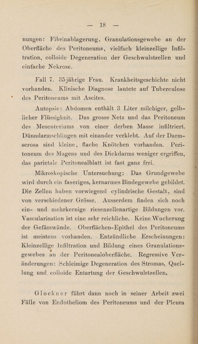 nungen: Fibrinablagerung, Granulationsgewebe an der Oberfläche des Peritoneums, vielfach kleinzellige Infil¬ tration, colloide Degeneration der Geschwulstzellen und einfache Nekrose. Fall 7. 35jährige Frau. Krankheitsgeschichte nicht vorhanden. Klinische Diagnose lautete auf Tuberculose des Peritoneums mit Ascites. Autopsie: Abdomen enthält 3 Liter milchiger, gelb¬ licher Flüssigkeit. Das grosse Netz und das Peritoneum des Mesenteriums von einer derben Masse infiltriert. Dünndarmschlingen mit einander verklebt. Auf der Darm¬ serosa sind kleine, flache Knötchen vorhanden. Peri¬ toneum des Magens und des Dickdarms weniger ergriffen, das parietale Peritonealblatt ist fast ganz frei. Mikroskopische Untersuchung: Das Grundgewebe wird durch ein faseriges, kernarmes Bindegewebe gebildet. Die Zellen haben vorwiegend cvlindrische Gestalt, sind von verschiedener Grösse. Ausserdem finden sich noch ein- und mehrkernige riesenzellenartige Bildungen vor. Vascularisation ist eine sehr reichliche. Keine Wucherung der Gefässwände. Oberflächen-Epithel des Peritoneums ist meistens vorhanden. Entzündliche Erscheinungen: Kleinzellige Infiltration und Bildung eines Granulations- gewebes an der Peritonealoberfläche. Regressive Ver¬ änderungen: Schleimige Degeneration des Stromas, Quel¬ lung und colloide Entartung der Geschwulstzellen. Glöckner führt dann noch in seiner Arbeit zwei Fälle von Endotheliom des Peritoneums und der Pleura