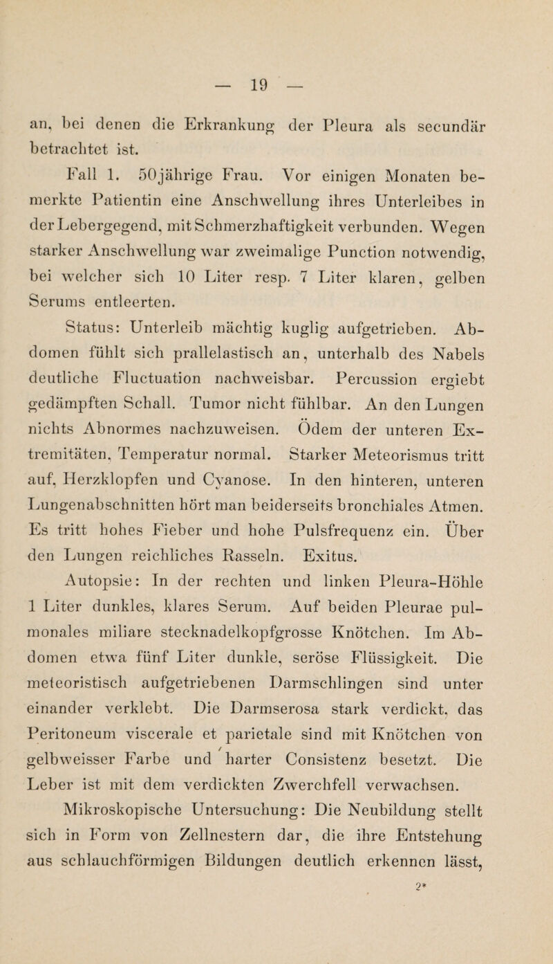 an, bei denen die Erkrankung der Pleura als secundär betrachtet ist. Fall 1. 50jährige Frau. Vor einigen Monaten be¬ merkte Patientin eine Anschwellung ihres Unterleibes in der Lebergegend, mit Schmerzhaftigkeit verbunden. Wegen starker Anschwellung war zweimalige Punction notwendig, bei welcher sich 10 Liter resp. 7 Liter klaren, gelben Serums entleerten. Status: Unterleib mächtig kuglig aufgetrieben. Ab¬ domen fühlt sich prallelastisch an, unterhalb des Nabels deutliche Fluctuation nachweisbar. Percussion ermebt Ö gedämpften Schall. Tumor nicht fühlbar. An den Lungen nichts Abnormes nachzuweisen. Ödem der unteren Ex¬ tremitäten, Temperatur normal. Starker Meteorismus tritt auf, Herzklopfen und Cyanose. In den hinteren, unteren Lungenabschnitten hört man beiderseits bronchiales Atmen. Es tritt hohes Fieber und hohe Pulsfrequenz ein. Über den Lungen reichliches Rasseln. Exitus. Autopsie: In der rechten und linken Pleura-Höhle 1 Liter dunkles, klares Serum. Auf beiden Pleurae pul¬ monales miliare stecknadelkopfgrosse Knötchen. Im Ab¬ domen etwa fünf Liter dunkle, seröse Flüssigkeit. Die meteoristisch aufgetriebenen Darmschlingen sind unter einander verklebt. Die Darmserosa stark verdickt, das Peritoneum viscerale et parietale sind mit Knötchen von / gelbweisser Farbe und harter Consistenz besetzt. Die Leber ist mit dem verdickten Zwerchfell verwachsen. Mikroskopische Untersuchung: Die Neubildung stellt sich in Form von Zellnestern dar, die ihre Entstehung aus schlauchförmigen Bildungen deutlich erkennen lässt, 2*