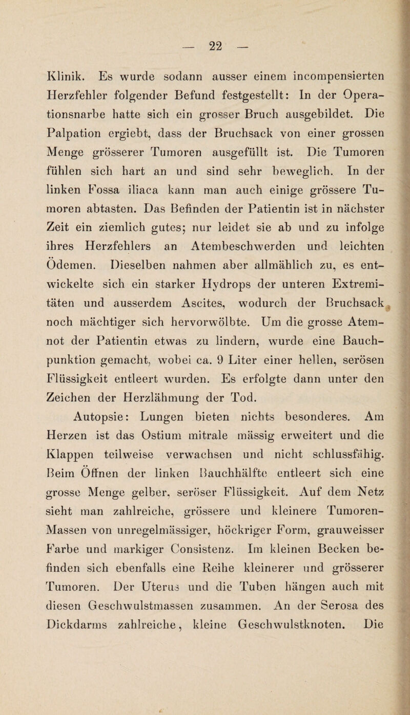 Klinik. Es wurde sodann ausser einem incompensierten Herzfehler folgender Befund festgestellt: In der Opera¬ tionsnarbe hatte sich ein grosser Bruch ausgebildet. Die Palpation ergiebt, dass der Bruchsack von einer grossen Menge grösserer Tumoren ausgefüllt ist. Die Tumoren fühlen sich hart an und sind sehr beweglich. In der linken Fossa iliaca kann man auch einige grössere Tu¬ moren abtasten. Das Befinden der Patientin ist in nächster Zeit ein ziemlich gutes; nur leidet sie ab und zu infolge ihres Herzfehlers an Atembeschwerden und leichten • • Odemen. Dieselben nahmen aber allmählich zu, es ent¬ wickelte sich ein starker Hydrops der unteren Extremi¬ täten und ausserdem Ascites, wodurch der Bruchsack noch mächtiger sich hervorwölbte. Um die grosse Atem¬ not der Patientin etwas zu lindern, wurde eine Bauch¬ punktion gemacht, wobei ca. 9 Liter einer hellen, serösen Flüssigkeit entleert wurden. Es erfolgte dann unter den Zeichen der Herzlähmung der Tod. Autopsie: Lungen bieten nichts besonderes. Am Herzen ist das Ostium mitrale mässig erweitert und die Klappen teilweise verwachsen und nicht schlussfiihig. Beim Öffnen der linken Bauchhälfte entleert sich eine grosse Menge gelber, seröser Flüssigkeit. Auf dem Netz sieht man zahlreiche, grössere und kleinere Tumoren- Massen von unregelmässiger, höckriger Form, grauweisser Farbe und markiger Consistenz. Im kleinen Becken be¬ finden sich ebenfalls eine Reihe kleinerer und grösserer Tumoren. Der Uterus und die Tuben hängen auch mit diesen Geschwulstmassen zusammen. An der Serosa des Dickdarms zahlreiche, kleine Geschwulstknoten. Die