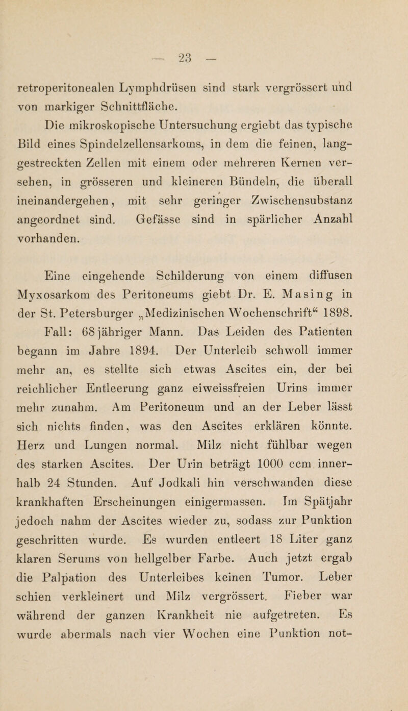 retroperitonealen Lymphdrüsen sind stark vergrössert und von markiger Schnittfläche. Die mikroskopische Untersuchung ergiebt das typische Bild eines Spindelzellcnsarkoms, in dem die feinen, lang¬ gestreckten Zellen mit einem oder mehreren Kernen ver- sehen, in grösseren und kleineren Bündeln, die überall 0 ineinandergehen, mit sehr geringer Zwischensubstanz angeordnet sind. Gefässe sind in spärlicher Anzahl vorhanden. Eine eingehende Schilderung von einem diffusen Myxosarkom des Peritoneums giebt Dr., E. Masing in der St. Petersburger „Medizinischen Wochenschrift“ 1898. Fall: 68 jähriger Mann. Das Leiden des Patienten begann im Jahre 1894. Der Unterleib schwoll immer mehr an, es stellte sich etwas Ascites ein, der bei reichlicher Entleerung ganz eiweissfreien Urins immer mehr zunahm. Am Peritoneum und an der Leber lässt sich nichts finden, was den Ascites erklären könnte. Herz und Lungen normal. Milz nicht fühlbar wegen des starken Ascites. Der Urin beträgt 1000 ccm inner¬ halb 24 Stunden. Auf Jodkali hin verschwanden diese krankhaften Erscheinungen einigermassen. Im Spätjahr jedoch nahm der Ascites wieder zu, sodass zur Punktion geschritten wurde. Es wurden entleert 18 Liter ganz klaren Serums von hellgelber Farbe. Auch jetzt ergab die Palpation des Unterleibes keinen Tumor. Leber schien verkleinert und Milz vergrössert. Fieber war während der ganzen Krankheit nie aufgetreten. Es wurde abermals nach vier Wochen eine Punktion not-