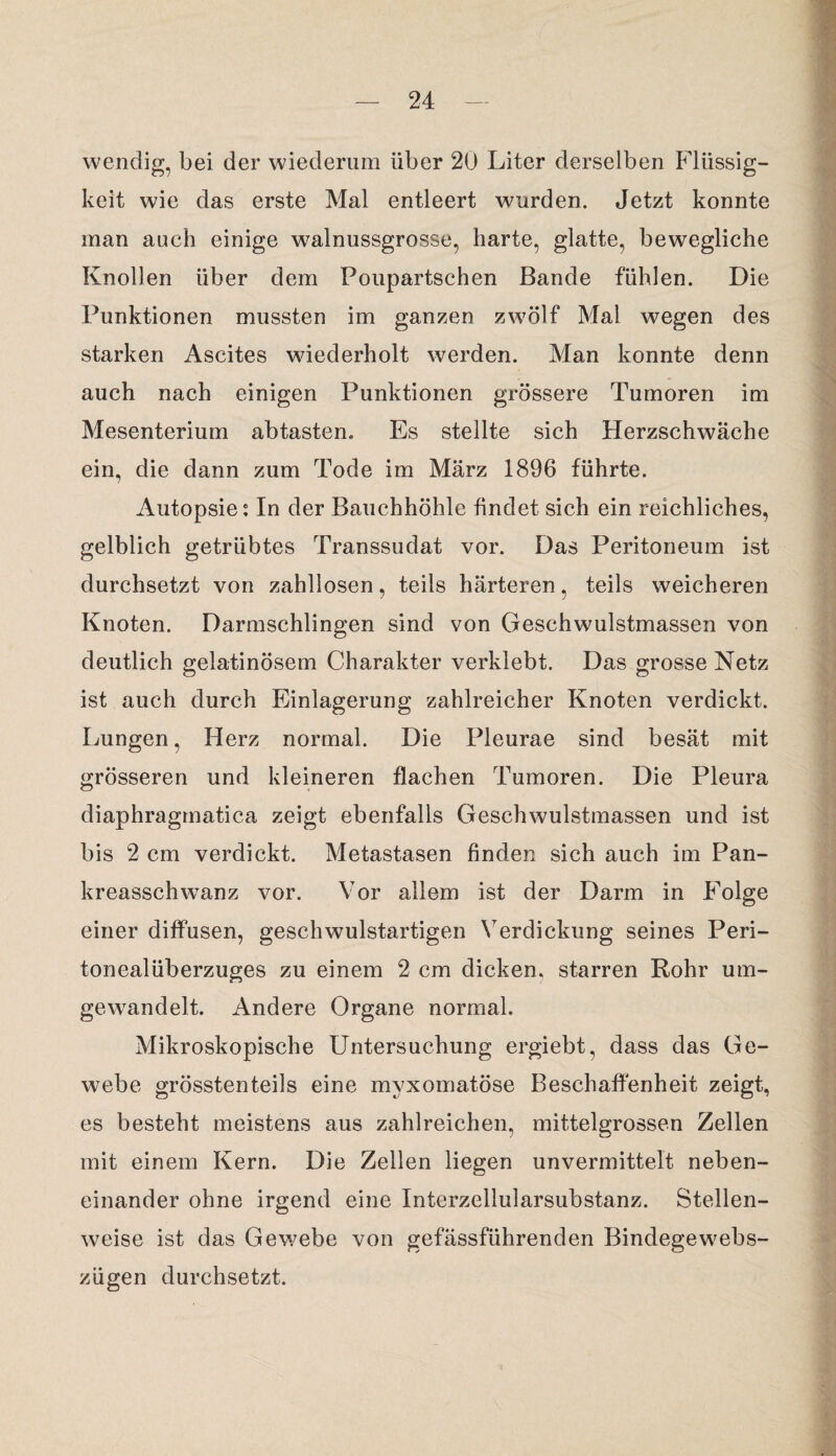 wendig, bei der wiederum über 20 Liter derselben Flüssig¬ keit wie das erste Mal entleert wurden. Jetzt konnte man auch einige walnussgrosse, harte, glatte, bewegliche Knollen über dem Poupartschen Bande fühlen. Die Punktionen mussten im ganzen zwölf Mal wegen des starken Ascites wiederholt werden. Man konnte denn auch nach einigen Punktionen grössere Tumoren im Mesenterium abtasten. Es stellte sich Herzschwäche ein, die dann zum Tode im März 1896 führte. Autopsie: In der Bauchhöhle findet sich ein reichliches, gelblich getrübtes Transsudat vor. Das Peritoneum ist durchsetzt von zahllosen, teils härteren, teils weicheren Knoten. Darmschlingen sind von Geschwulstmassen von deutlich gelatinösem Charakter verklebt. Das grosse Netz ist auch durch Einlagerung zahlreicher Knoten verdickt. Lungen, Herz normal. Die Pleurae sind besät mit grösseren und kleineren flachen Tumoren. Die Pleura diaphragmatica zeigt ebenfalls Geschwulstmassen und ist bis 2 cm verdickt. Metastasen finden sich auch im Pan¬ kreasschwanz vor. Vor allem ist der Darm in Folge einer diffusen, geschwulstartigen Verdickung seines Peri¬ tonealüberzuges zu einem 2 cm dicken, starren Rohr um¬ gewandelt. Andere Organe normal. Mikroskopische Untersuchung ergiebt, dass das Ge¬ webe grösstenteils eine mvxomatöse Beschaffenheit zeigt, es besteht meistens aus zahlreichen, mittelgrossen Zellen mit einem Kern. Die Zellen liegen unvermittelt neben¬ einander ohne irgend eine Interzellularsubstanz. Stellen¬ weise ist das Gewebe von gefässflihrenden Bindegewebs- zügen durchsetzt.