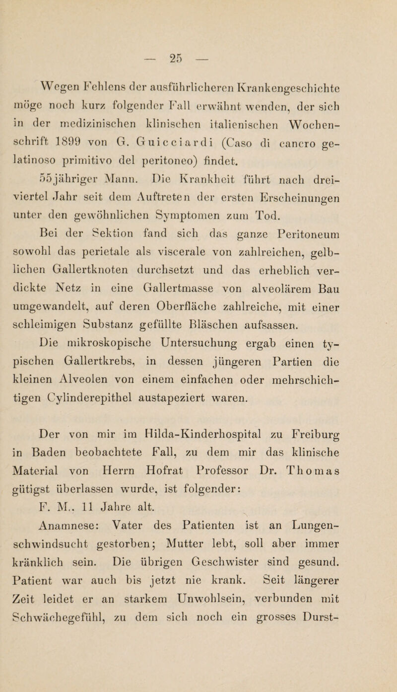 Wogen Fehlens der ausführlicheren Krankengeschichte möge noch kurz folgender Fall erwähnt wenden, der sich in der medizinischen klinischen italienischen Wochen¬ schrift 1899 von G. Guicciardi (Caso di cancro ge- latinoso primitivo del peritoneo) findet. 55jähriger Mann. Die Krankheit führt nach drei¬ viertel Jahr seit dem Auftreten der ersten Erscheinungen unter den gewöhnlichen Symptomen zum Tod. Bei der Sektion fand sich das ganze Peritoneum sowohl das perietale als viscerale von zahlreichen, gelb¬ lichen Gallertknoten durchsetzt und das erheblich ver¬ dickte Netz in eine Gallertmasse von alveolärem Bau umgewandelt, auf deren Oberfläche zahlreiche, mit einer schleimigen Substanz gefüllte Bläschen aufsassen. Die mikroskopische Untersuchung ergab einen ty¬ pischen Gallertkrebs, in dessen jüngeren Partien die kleinen Alveolen von einem einfachen oder mehrschich¬ tigen Cylinderepithel austapeziert waren. Der von mir im Hilda-Kinderhospital zu Freiburg in Baden beobachtete Fall, zu dem mir das klinische Material von Herrn Hofrat Professor Dr. Thomas giitigst überlassen wurde, ist folgender: F. M.. 11 Jahre alt. Anamnese: Vater des Patienten ist an Lungen¬ schwindsucht gestorben; Mutter lebt, soll aber immer kränklich sein. Die übrigen Geschwister sind gesund. Patient war auch bis jetzt nie krank. Seit längerer Zeit leidet er an starkem Unwohlsein, verbunden mit Schwächegefühl, zu dem sich noch ein grosses Durst-