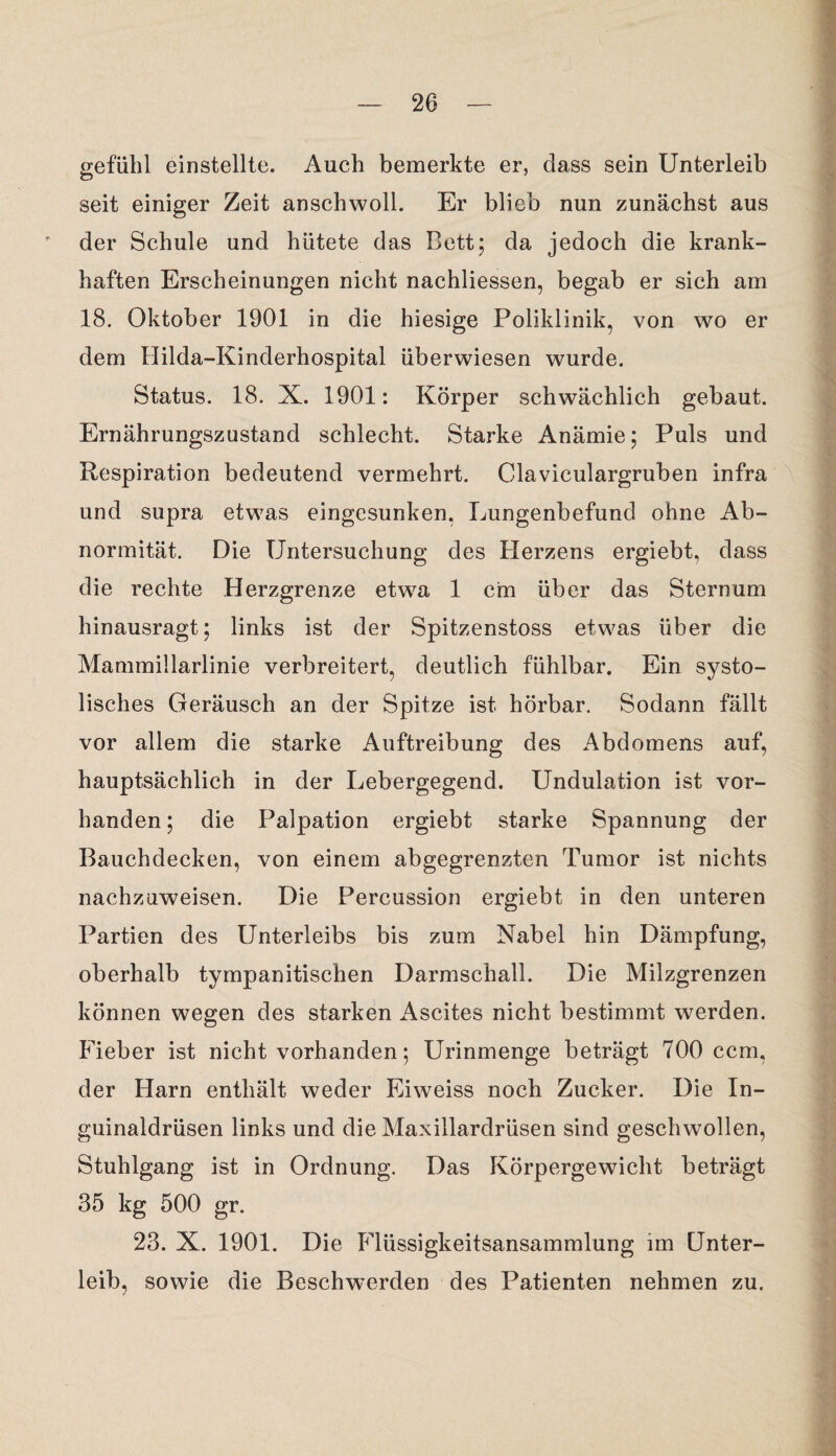 gefuhl einstellte. Auch bemerkte er, dass sein Unterleib seit einiger Zeit anschwoll. Er blieb nun zunächst aus der Schule und hütete das Bett; da jedoch die krank¬ haften Erscheinungen nicht nachliessen, begab er sich am 18. Oktober 1901 in die hiesige Poliklinik, von wo er dem Hilda-Kinderhospital überwiesen wurde. Status. 18. X. 1901: Körper schwächlich gebaut. Ernährungszustand schlecht. Starke Anämie; Puls und Respiration bedeutend vermehrt. Claviculargruben infra und supra etwas eingesunken, Lungenbefund ohne Ab¬ normität. Die Untersuchung des Herzens ergiebt, dass die rechte Herzgrenze etwa 1 cm über das Sternum hinausragt; links ist der Spitzenstoss etwas über die Mammillarlinie verbreitert, deutlich fühlbar. Ein systo¬ lisches Geräusch an der Spitze ist hörbar. Sodann fällt vor allem die starke Auftreibung des Abdomens auf, hauptsächlich in der Lebergegend. Undulation ist vor¬ handen ; die Palpation ergiebt starke Spannung der Bauchdecken, von einem abgegrenzten Tumor ist nichts nachzuweisen. Die Percussion ergiebt in den unteren Partien des Unterleibs bis zum Nabel hin Dämpfung, oberhalb tympanitischen Darmschall. Die Milzgrenzen können wegen des starken Ascites nicht bestimmt werden. Fieber ist nicht vorhanden; Urinmenge beträgt 700 ccm, der Harn enthält weder Eiweiss noch Zucker. Die In¬ guinaldrüsen links und die Maxillardrüsen sind geschwollen, Stuhlgang ist in Ordnung. Das Körpergewicht beträgt 35 kg 500 gr. 23. X. 1901. Die Flüssigkeitsansammlung im Unter¬ leib, sowie die Beschwerden des Patienten nehmen zu.