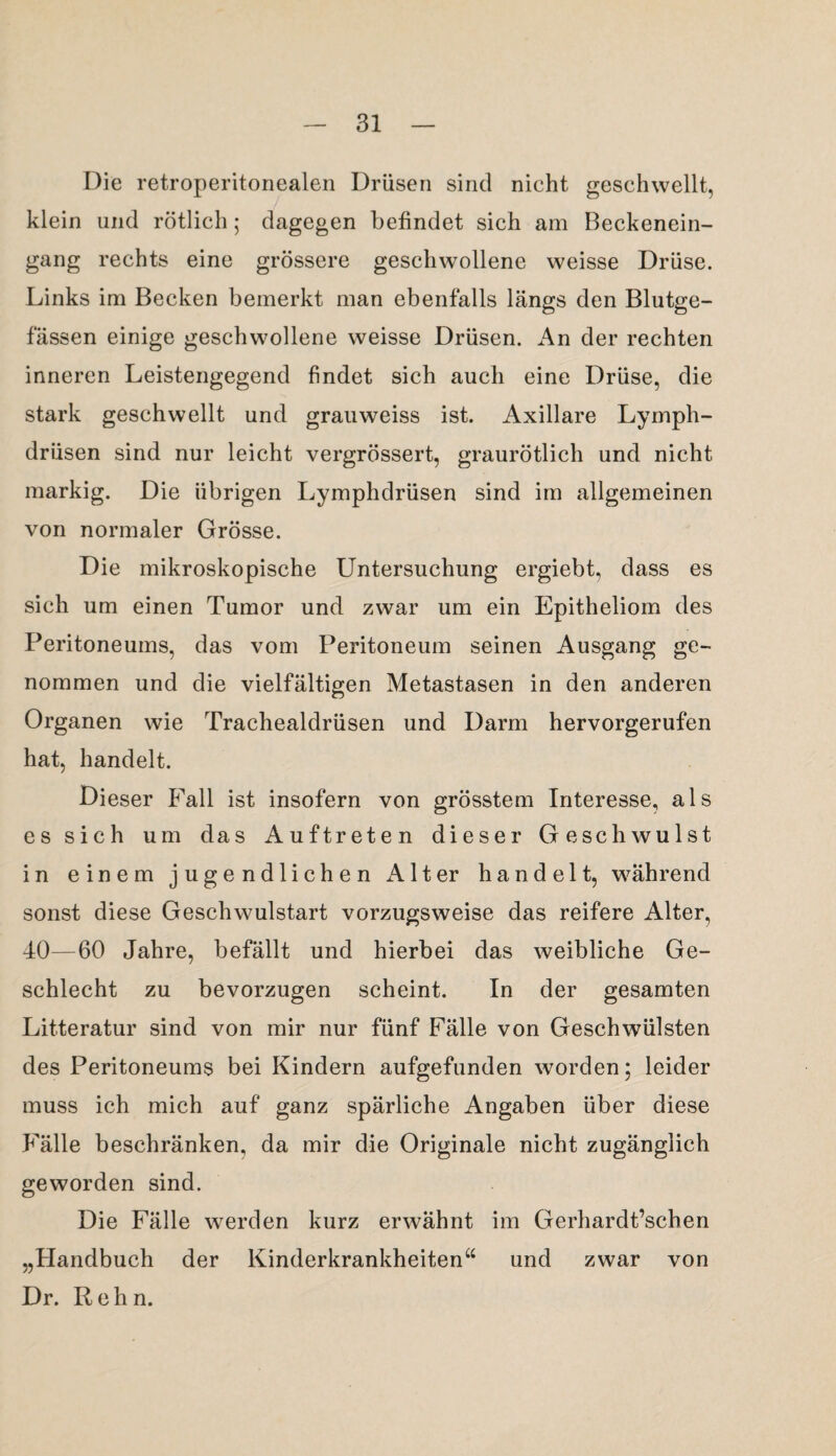 Die retroperitonealen Drüsen sind nicht geschwellt, klein und rötlich; dagegen befindet sich am Beckenein¬ gang rechts eine grössere geschwollene weisse Drüse. Links im Becken bemerkt man ebenfalls längs den Blutge¬ fässen einige geschwollene weisse Drüsen. An der rechten inneren Leistengegend findet sich auch eine Drüse, die stark geschwellt und grauweiss ist. Axillare Lymph- drüsen sind nur leicht vergrössert, graurötlich und nicht markig. Die übrigen Lymphdrüsen sind im allgemeinen von normaler Grösse. Die mikroskopische Untersuchung ergiebt, dass es sich um einen Tumor und zwar um ein Epitheliom des Peritoneums, das vom Peritoneum seinen Ausgang ge¬ nommen und die vielfältigen Metastasen in den anderen Organen wie Trachealdrüsen und Darm hervorgerufen hat, handelt. Dieser Fall ist insofern von grösstem Interesse, als es sich um das Auftreten dieser Geschwulst in einem jugendlichen Alter handelt, während sonst diese Geschwulstart vorzugsweise das reifere Alter, 40—60 Jahre, befällt und hierbei das weibliche Ge¬ schlecht zu bevorzugen scheint. In der gesamten Litteratur sind von mir nur fünf Fälle von Geschwülsten des Peritoneums bei Kindern aufgefunden worden; leider muss ich mich auf ganz spärliche Angaben über diese Fälle beschränken, da mir die Originale nicht zugänglich geworden sind. Die Fälle werden kurz erwähnt im Gerhardt’schen „Handbuch der Kinderkrankheiten“ und zwar von Dr. Rehn.