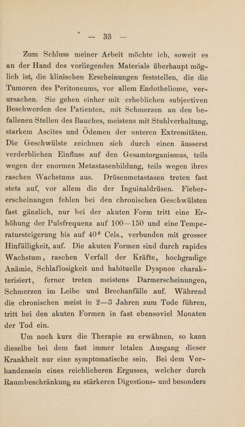 Zum Schluss meiner Arbeit möchte ich, soweit es an der Hand des vorliegenden Materials überhaupt mög¬ lich ist, die klinischen Erscheinungen feststellen, die die Tumoren des Peritoneums, vor allem Endotheliome, ver¬ ursachen. Sie gehen einher mit erheblichen subjectiven Beschwerden des Patienten, mit Schmerzen an den be¬ fallenen Stellen des Bauches, meistens mit Stuhlverhaltung, starkem Ascites und Ödemen der unteren Extremitäten. Die Geschwülste zeichnen sich durch einen äusserst verderblichen Einfluss auf den Gesamtorganismus, teils wegen der enormen Metastasenbildung, teils wegen ihres raschen Wachstums aus. Drüsenmetastasen treten fast stets auf, vor allem die der Inguinaldrüsen. Fieber- erscheinungen fehlen bei den chronischen Geschwülsten fast gänzlich, nur bei der akuten Form tritt eine Er¬ höhung der Pulsfrequenz auf 100—150 und eine Tempe¬ ratursteigerung bis auf 40° Cels., verbunden mit grosser Hinfälligkeit, auf. Die akuten Formen sind durch rapides Wachstum, raschen Verfall der Kräfte, hochgradige Anämie, Schlaflosigkeit und habituelle Dyspnoe charak¬ terisiert, ferner treten meistens Darmerscheinungen, Schmerzen im Leibe und Brechanfälle auf. Während die chronischen meist in 2—3 Jahren zum Tode führen, tritt bei den akuten Formen in fast ebensoviel Monaten der Tod ein. Um noch kurz die Therapie zu erwähnen, so kann dieselbe bei dem fast immer letalen Ausgang dieser Krankheit nur eine symptomatische sein. Bei dem Vor¬ handensein eines reichlicheren Ergusses, welcher durch Raumbeschränkung zu stärkeren Digestions- und besonders