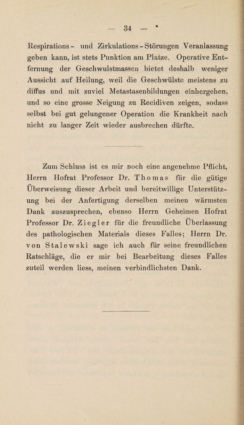 Respirations - und Zirkulations - Störungen Veranlassung geben kann, ist stets Punktion am Platze. Operative Ent¬ fernung der Geschwulstmassen bietet deshalb weniger Aussicht auf Heilung, weil die Geschwülste meistens zu diffus und mit zuviel Metastasenbildungen einhergehen, und so eine grosse Neigung zu Recidiven zeigen, sodass selbst bei gut gelungener Operation die Krankheit nach nicht zu langer Zeit wieder ausbrechen dürfte. Zum Schluss ist es mir noch eine angenehme Pflicht, Herrn Hofrat Professor Dr. Thomas für die gütige • • Überweisung dieser Arbeit und bereitwillige Unterstütz¬ ung bei der Anfertigung derselben meinen wärmsten Dank auszusprechen, ebenso Herrn Geheimen Hofrat • • Professor Dr. Ziegler für die freundliche Überlassung des pathologischen Materials dieses Falles; Herrn Dr. von Stalewski sage ich auch für seine freundlichen Ratschläge, die er mir bei Bearbeitung dieses Falles zuteil werden liess, meinen verbindlichsten Dank.