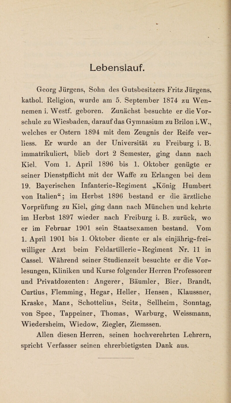 Lebenslauf. Georg Jürgens, Sohn des Gutsbesitzers Fritz Jürgens, kathol. Religion, wurde am 5. September 1874 zu Wen¬ nemen i. Westf. geboren. Zunächst besuchte er die Vor¬ schule zu Wiesbaden, darauf das Gymnasium zu Brilon i.W., welches er Ostern 1894 mit dem Zeugnis der Reife ver- liess. Er wurde an der Universität zu Freiburg i. B. immatrikuliert, blieb dort 2 Semester, ging dann nach Kiel. Vom 1. April 1896 bis 1. Oktober genügte er seiner Dienstpflicht mit der Waffe zu Erlangen bei dem 19. Bayerischen Infanterie-Regiment „König Humbert von Italien“; im Herbst 1896 bestand er die ärztliche Vorprüfung zu Kiel, ging dann nach München und kehrte im Herbst 1897 wieder nach Freiburg i. B„ zurück, wo er im Februar 1901 sein Staatsexamen bestand. Vom 1. April 1901 bis 1. Oktober diente er als einjährig-frei¬ williger Arzt beim Feldartillerie-Regiment Nr. 11 in Cassel. Während seiner Studienzeit besuchte er die Vor¬ lesungen, Kliniken und Kurse folgender Herren Professoren und Privatdozenten: Angerer, Bäumler, Bier, Brandt, Curtius, Flemming, Hegar, Heller, Hensen, Klaussner, Kraske, Manz, Schottelius, Seitz, Seilheim, Sonntag, von Spee, Tappeiner, Thomas, Warburg, Weissmann, Wiedersheim, Wiedow, Ziegler, Ziemssen. Allen diesen Herren, seinen hochverehrten Lehrern, spricht Verfasser seinen ehrerbietigsten Dank aus.