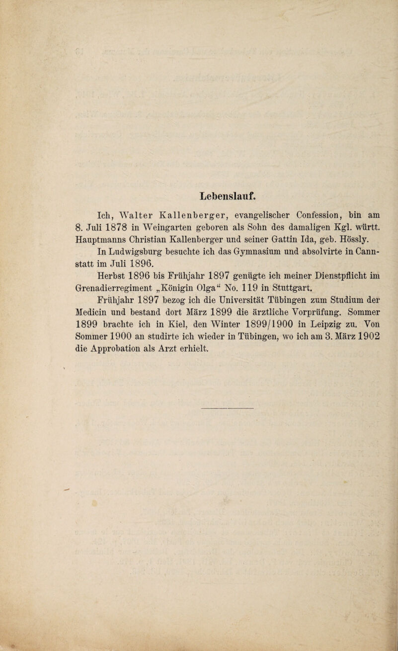 Lebenslauf. Ich, Walter Kallenberger, evangelischer Confession, bin am 8. Juli 1878 in Weingarten geboren als Sohn des damaligen Kgl. württ. Hauptmanns Christian Kallenberger und seiner Gattin Ida, geb. Hössly. In Ludwigsburg besuchte ich das Gymnasium und absolvirte in Cann¬ statt im Juli 1896. Herbst 1896 bis Frühjahr 1897 genügte ich meiner Dienstpflicht im Grenadierregiment „Königin Olga“ No. 119 in Stuttgart. Frühjahr 1897 bezog ich die Universität Tübingen zum Studium der Medicin und bestand dort März 1899 die ärztliche Vorprüfung. Sommer 1899 brachte ich in Kiel, den Winter 1899/1900 in Leipzig zu. Von Sommer 1900 an studirte ich wieder in Tübingen, wo ich am 3. März 1902 die Approbation als Arzt erhielt.