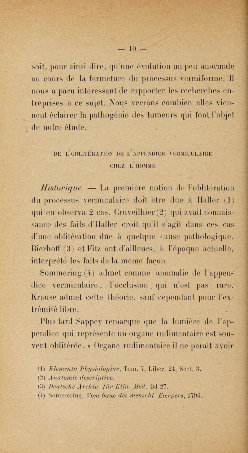 soit, pour ainsi dire, qu'une évolution un peu anormale au cours de la fermeture du processus vermiforme. Il nous a paru intéressant de rapporter les recherches en¬ treprises à ce sujet. Nous verrons combien elles vien¬ nent éclairer la pathogénie des tumeurs qui font l’objet de notre étude. DE L OBLITÉRATION DE L APPENDICE VERMICULA1RE CHEZ L’HOMME Historique. — La première notion de l’oblitération du processus vermiculaire doit être due à Haller (1) qui en observa 2 cas. Cruveilhier (2) qui avait connais- sauce des faits d’Haller croit qu’il s'agit dans ces cas d’une oblitération due à quelque cause pathologique. Bierhotï (3) et Fit/, ont d’ailleurs, à l’époque actuelle, interprété les faits de la même façon. Sommering (4) admet comme anomalie de l’appen¬ dice vermiculaire, l’occlusion qui n’est pas rare. Krause admet cette théorie, sauf cependant pour l'ex¬ trémité libre. Plus tard S.appey remarque que la lumière de l'ap¬ pendice qui représente un organe rudimentaire est sou¬ vent oblitérée. « Organe rudimentaire il ne paraît avoir (1) Elementa Physiologiae, Tom. 7, Liber. 24, Sect. 3. (2) Anatomie descriptive. (3) Deutsche Archiv. fiir Klin. Mèd. 13d 27. (4) Sommering, Vom baiæ des menschl. Kærpers, 1796.