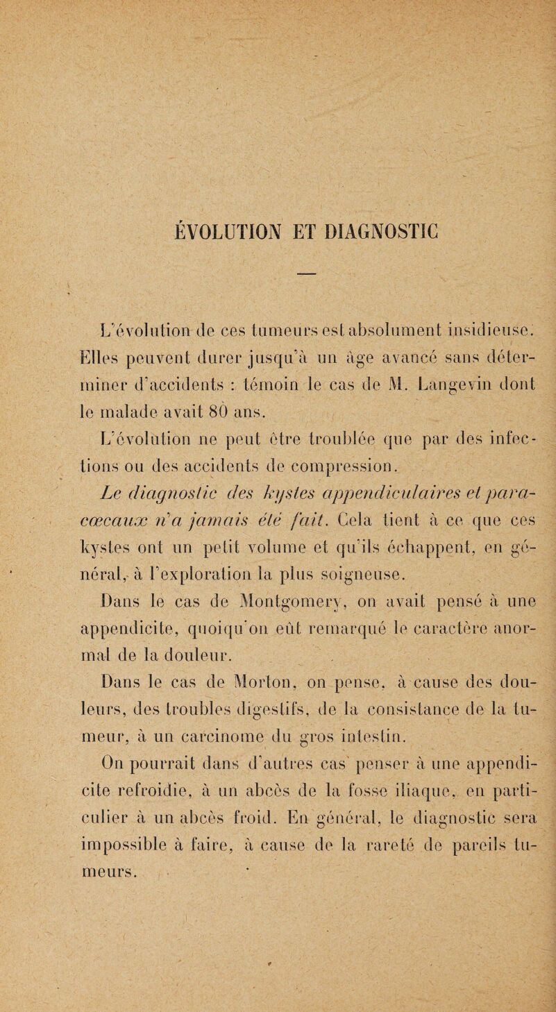 ÉVOLUTION ET DIAGNOSTIC L’évolution de ces tumeurs est absolument insidieuse. Elles peuvent durer jusqu’à un âge avancé sans déter¬ miner d’accidents : témoin le cas de M. Lange vin dont le malade avait 80 ans. L’évolution ne peut être troublée que par des infec¬ tions ou des accidents de compression. Le diagnostic des kystes appendiculaires et para- caecaux n'a jamais été fait. Cela tient à ce que ces kystes ont un petit volume et qu’ils échappent, en gé¬ néral,' à l’exploration la plus soigneuse. Dans le cas de Montgomery, on avait pensé à une appendicite, quoiqu’on eût remarqué le caractère anor¬ mal de la douleur. Dans le cas de Morton, on pense, à cause des dou¬ leurs, des troubles digestifs, de la consistance de la tu¬ meur, à un carcinome du gros intestin. On pourrait dans d’autres cas' penser à une appendi¬ cite refroidie, à un abcès de la fosse iliaque, en parti¬ culier à un abcès froid. En général, le diagnostic sera impossible à faire, à cause de la rareté de pareils tu¬ meurs.