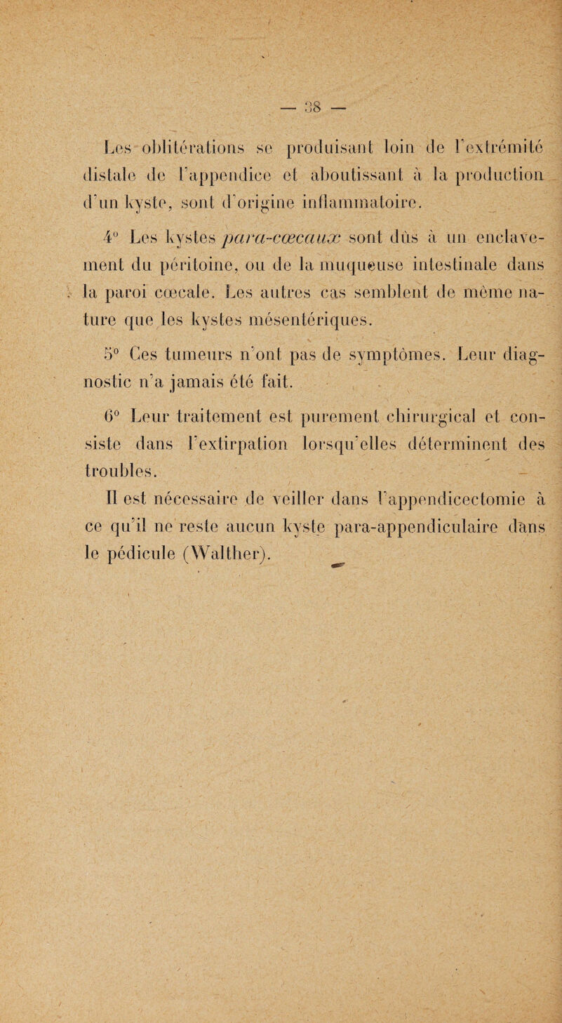 Les oblitérations se produisant loin de Y extrémité distale de l’appendice et aboutissant à la production d’un kyste, sont d’origine inflammatoire. 4° Les ky stes para-cœcauæ sont dûs à un enclave¬ ment du péritoine, ou de la muqueuse intestinale dans la paroi cœcale. Les autres cas semblent de même na¬ ture que les kystes mésentériques. 5° Ces tumeurs n'ont pas de symptômes. Leur diag¬ nostic n’a jamais été fait. 6° Leur traitement est purement chirurgical et con¬ siste dans l'extirpation lorsqu'elles déterminent des s* troubles. Il est nécessaire de veiller dans l'appendicectomie à ce qu’il ne reste aucun kyste para-appendiculaire dans le pédicule (Waltlier).