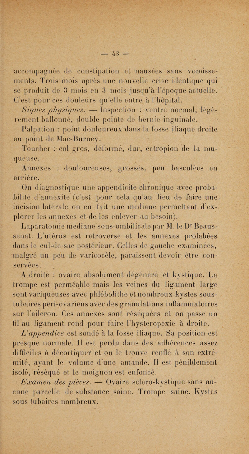 accompagnée de constipation et nausées sans vomisse¬ ments. Trois mois après une nouvelle crise identique qui se produit de 3 mois en 3 mois jusqu’à l’époque actuelle. C’est pour ces douleurs qu’elle entre à l’hôpital. Signes physiques. —Inspection : ventre normal, légè¬ rement ballonné, double pointe de hernie inguinale. Palpation : point douloureux dans la fosse iliaque droite au point de Mac-Burney. Toucher : col gros, déformé, dur, ectropion de la mu- q ueuse. Annexes : douloureuses, grosses, peu basculées en arrière. On diagnostique une appendicite chronique avec proba¬ bilité d’annexite (c’est pour cela qu'au lieu de faire une incision latérale on en fait une médiane permettant d’ex¬ plorer les annexes et de les enlever au besoin). Laparatomie médiane sous-ombilicale par M. le Dr Beaus- senat. L’utérus est retroversé et les annexes prolabées dans le cul-de-sac postérieur. Celles de gauche examinées, malgré un peu de varicocèle, paraissent devoir être con¬ servées A droite : ovaire absolument dégénéré et kystique. La trompe est perméable mais les veines du ligament large sont variqueuses avec phlébolithe et nombreux kystes sous- tubaires peri-ovariens avec des granulations inflammatoires sur l’aileron. Ces annexes sont réséquées et on passe un fil au ligament rond pour faire Fhysteropexie à droite. U appendice est sondé à la fosse iliaque. Sa position est presque normale. Il est perdu dans des adhérences assez difficiles à décortiquer et on le trouve renflé à son extré¬ mité, ayant le volume d’une amande, il est péniblement isolé, réséqué et le moignon est enfoncé. Examen des pièces. — Ovaire sclero-kystique sans au¬ cune parcelle de substance saine. Trompe saine. Kystes sous tubaires nombreux.