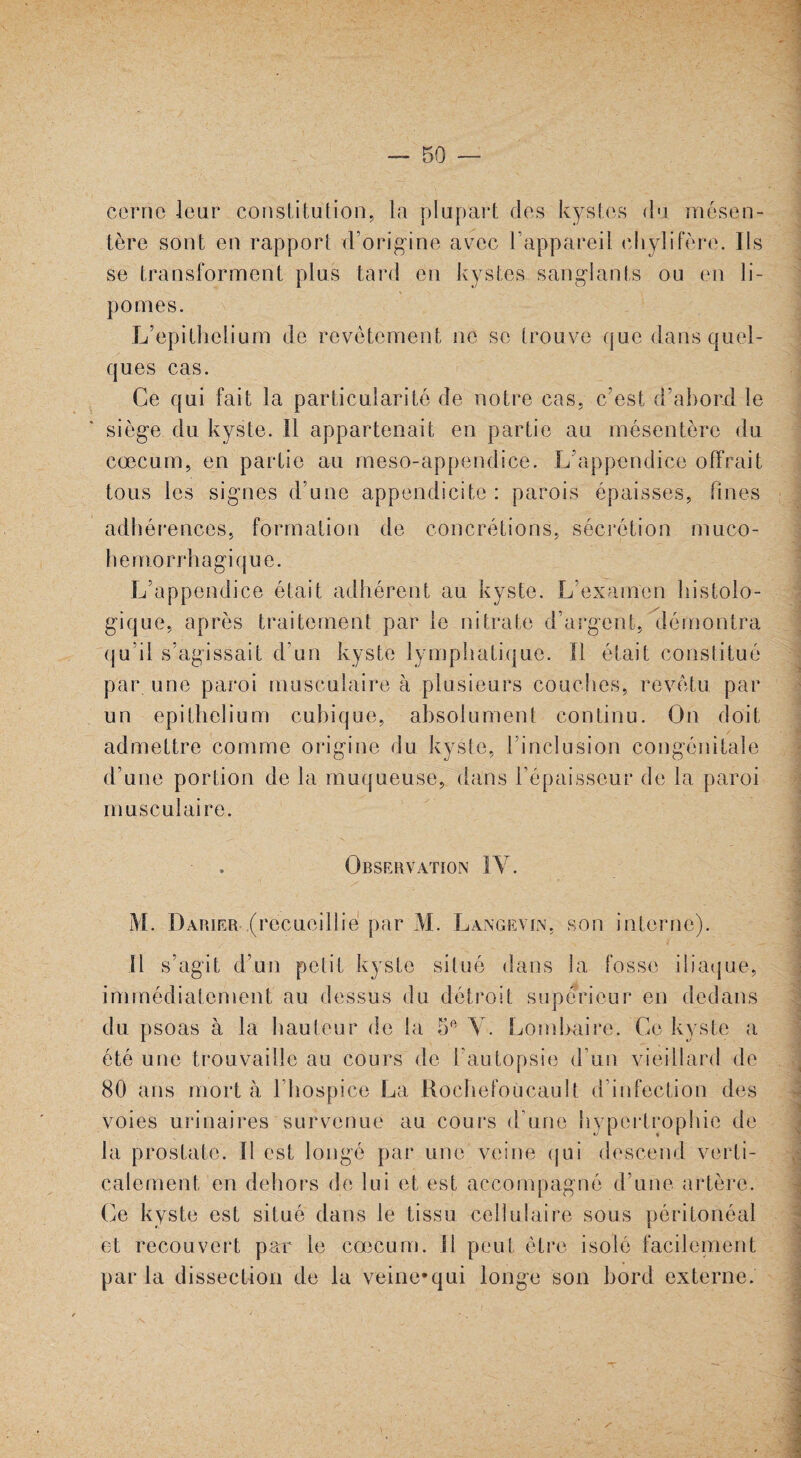 cerne leur constitution, la plupart des kystes du mésen¬ tère sont en rapport d’origine avec l’appareil chylifère. Ils se transforment plus tard en kystes sanglants ou en li¬ pomes. L’epithelium de revêtement ne se trouve que dans quel¬ ques cas. Ce qui fait la particularité de notre cas, c’est d’abord le siège du kyste. Il appartenait en partie au mésentère du cæcum, en partie au meso-appendice. L’appendice offrait tous les signes d’une appendicite : parois épaisses, fines adhérences, formation de concrétions, sécrétion muco- hemorrhagique. L’appendice était adhérent au kyste. L’examen histolo¬ gique, après traitement par le nitrate d’argent, démontra qu’il s’agissait d’un kyste lymphatique. Il était constitué par une paroi musculaire à plusieurs couches, revêtu par un epithelium cubique, absolument continu. On doit admettre comme origine du kyste, l’inclusion congénitale d’une portion de la muqueuse, dans l’épaisseur de la paroi musculaire. Observation IY. M. Darier (recueillie par M. Langevin, son interne). Il s’agit d’un petit kyste situé dans la fosse iliaque, immédiatement au dessus du détroit supérieur en dedans du psoas à la hauteur de la 5e Y. Lombaire. Ce kyste a été une trouvaille au cours de l'autopsie d’un vieillard de 80 ans mort à l’hospice La Roehefoucault d’infection des voies urinaires survenue au cours d’une hypertrophie de la prostate. Il est longé par une veine qui descend verti¬ calement en dehors de lui et est accompagné d’une artère. Ce kyste est situé dans le tissu cellulaire sous péritonéal et recouvert par le cæcum. 11 peut être isolé facilement par la dissection de la veine*qui longe son bord externe. \