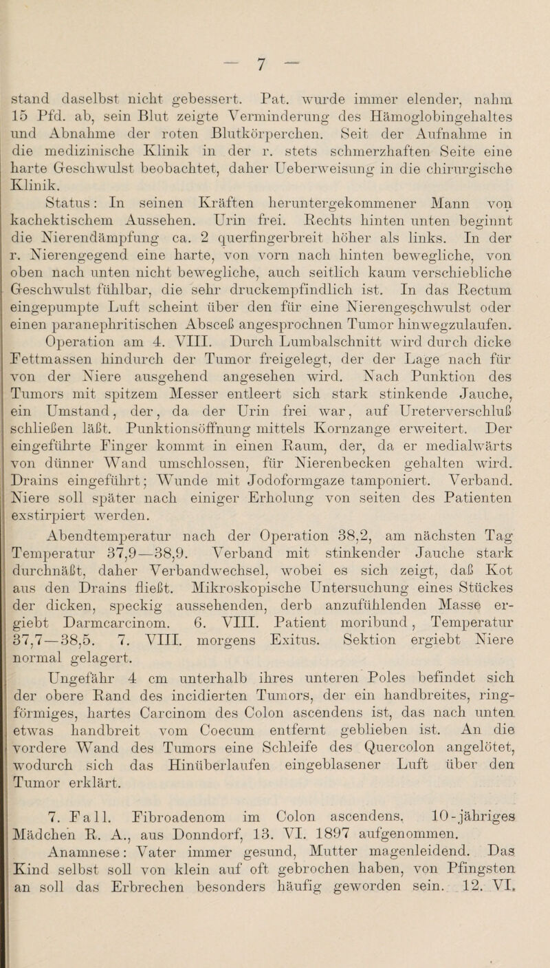 stand daselbst nicht gebessert. Pat. wurde immer elender, nahm 15 Pfd. ab, sein Blut zeigte Verminderung des Hämoglobingelialtes und Abnahme der roten Blutkörperchen. 8eit der Aufnahme in die medizinische Klinik in der r. stets schmerzhaften Seite eine harte Geschwulst beobachtet, daher P^eberweisung in die chirurgische Klinik. Status: In seinen Kräften heruntergekommener Mann von kachektischem Aussehen. Urin frei. Kechts hinten unten beainnt die Nierendämpfung ca. 2 querfingerbreit höher als links. In der r. Nierengegend eine harte, von vorn nach hinten bewegliche, von oben nach unten nicht bewegliche, auch seitlich kaum verschiebliche Geschwmlst fühlbar, die sehr druckempfindlich ist. In das Kectum eingepumpte Luft scheint über den für eine Nierenge§chwulst oder einen paranephritischen Absceß angesprochnen Tumor hinwegzulaufen. Operation am 4. VIII. Durch Lumbalschnitt Avird durch dicke Pettmassen hindurch der Tumor freigelegt, der der Lage nach für Amn der Niere ausgehend angesehen wird. Nach Punktion des Tumors mit spitzem Messer entleert sich stark stinkende Jauche, ein Umstand, der, da der Urin frei Avar, auf Ureterverschluß schließen läßt. Punktionsöffnung mittels Kornzange erweitert. Der eingeführte Finger kommt in einen Kaum, der, da er medialwärts von dünner Wand umschlossen, für Nierenbecken gehalten Avird. Drains eingeführt; Wunde mit Jodoformgaze tamponiert. Verband. Niere soll S'päter nach einiger Erholung von seiten des Patienten exstirpiert AAmrden. Abendtemperatur nach der Operation 38,2, am nächsten Tag Temperatur 37,9—38,9. Verband mit stinkender Jauche stark durchnäßt, daher Verbandwechsel, wobei es sich zeigt, daß Kot aus den Drains fließt. Mikroskopische Untersuchung eines Stückes der dicken, speckig aussehenden, derb anzufühlenden Masse er- 1 giebt Darmcarcinom. 6. VIII. Patient moribund, Temperatur 37,7—38,5. 7. VIII. morgens Exitus. Sektion ergiebt Niere ; normal gelagert. j Ungefähr 4 cm unterhalb ihres unteren Poles befindet sich 1 der obere Kand des incidierten Tumors, der ein handbreites, ring- \ förmiges, hartes Carcinom des Colon ascendens ist, das nach unten j etAvas handbreit vom Coecum entfernt geblieben ist. An die I vordere Wand des Tumors eine Schleife des Quercolon angelötet, ; Acodurch sich das Hinüberlaufen eingeblasener Luft über den i Tumor erklärt. j i 7. Fall. Fibroadenom im Colon ascendens. 10-jähriges Mädchen K. A., aus Donndorf, 13. VI. 1897 aufgenommen, Anamnese: Vater immer gesund, Mutter magenleidend. Das [ Kind selbst soll von klein auf oft gebrochen haben, von Pfingsten * an soll das Erbrechen besonders häufig geworden sein. _12. VI, [ f