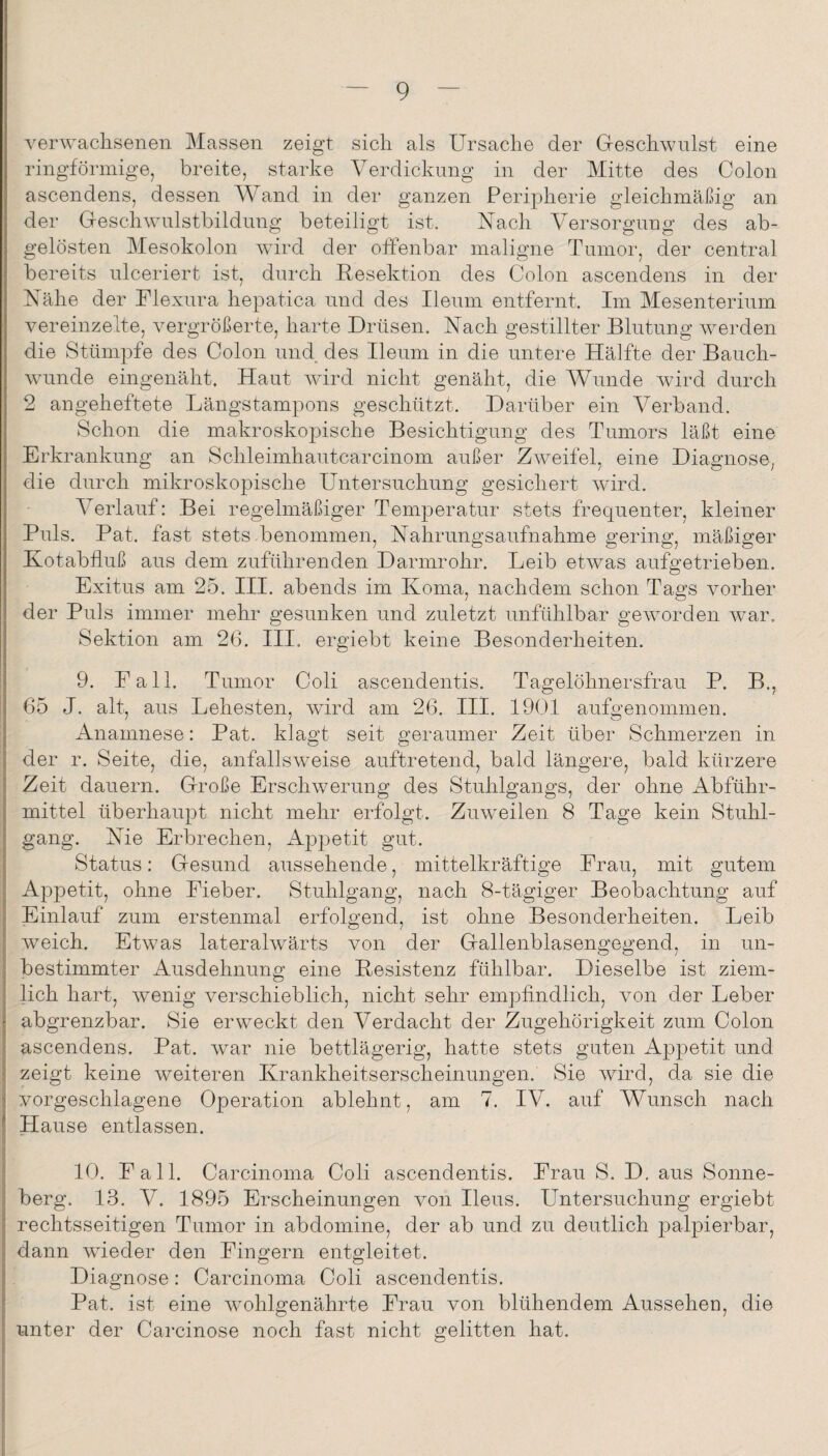 verwachsenen Massen zeigt sich als Ursache der Geschwulst eine ringförmige, breite, starke Verdickung in der Mitte des Colon ascendens, dessen Wand in der ganzen Peripherie gleichmäßig an der Geschwulstbildung beteiligt ist. Nach Versorgung des ab¬ gelösten Mesokolon wird der offenbar maligne Tumor, der central bereits ulceriert ist, durch Resektion des Colon ascendens in der Nähe der Ulexura hepatica und des Ileum entfernt. Im Mesenterium vereinzelte, vergrößerte, harte Drüsen. Nach gestillter Blutung werden die Stümpfe des Colon und des Ileum in die untere Hälfte der Bauch¬ wunde eingenäht. Haut wird nicht genäht, die Wunde wird durch 2 angeheftete Längstampons geschützt. Darüber ein Verband. Schon die makroskopische Besichtigung des Tumors läßt eine Erkrankung an Schleimhautcarcinom außer Zweifel, eine Diagnose, die durch mikroskopische Untersuchung gesichert wird. Verlauf: Bei regelmäßiger Temperatur stets frequenter, kleiner Puls. Pat. fast stets benommen, Nahrungsaufnahme gering, mäßiger Kotabfluß aus dem zuführenden Darmrohr. Leib etwas aufgetrieben. Exitus am 25. III. abends im Koma, nachdem schon Tags vorher der Puls immer mehr gesunken und zuletzt unfühlbar geworden war, Sektion am 2(3. III. ergiebt keine Besonderheiten. 9. Fall. Tumor Coli ascendentis. Tagelöhnersfrau P. B., 65 J. alt, aus Lehesten, wird am 26. III. 1901 aufgenommen. Anamnese: Pat. klagt seit geraumer Zeit über Schmerzen in der r. Seite, die, anfallsweise auftretend, bald längere, bald kürzere Zeit dauern. Große Erschwerung des Stuhlgangs, der ohne Abführ¬ mittel überhaupt nicht mehr erfolgt. Zuweilen 8 Tage kein Stuhl¬ gang. Nie Erbrechen, Appetit gut. Status: Gesund aussehende, mittelkräftige Frau, mit gutem Appetit, ohne Fieber. Stuhlgang, nach 8-tägiger Beobachtung auf Einlauf zum erstenmal erfolgend, ist ohne Besonderheiten. Leib weich. Etwas lateralwärts von der Gallenblasengegend, in un¬ bestimmter Ausdehnung eine Resistenz fühlbar. Dieselbe ist ziem¬ lich hart, wenig verschieblich, nicht sehr empfindlich, von der Leber abgrenzbar. Sie erweckt den Verdacht der Zugehörigkeit zum Colon ascendens. Pat. war nie bettlägerig, hatte stets guten Appetit und zeigt keine Aveiteren Krankheitserscheinungen. Sie Avird, da sie die vorgeschlagene Operation ablehnt, am 7. IV. auf Wunsch nach Hause entlassen. 10. Fall. Carcinoma Coli ascendentis. Frau S. D, aus Sonne¬ berg. 13. V. 1895 Erscheinungen von Heus. Untersuchung ergiebt rechtsseitigen Tumor in abdomine, der ab und zu deutlich palpierbar, dann Avieder den Fingern entgleitet. Diagnose: Carcinoma Coli ascendentis. Pat. ist eine Avohlgenährte Frau von blühendem Aussehen, die unter der Cai-cinose noch fast nicht gelitten hat.