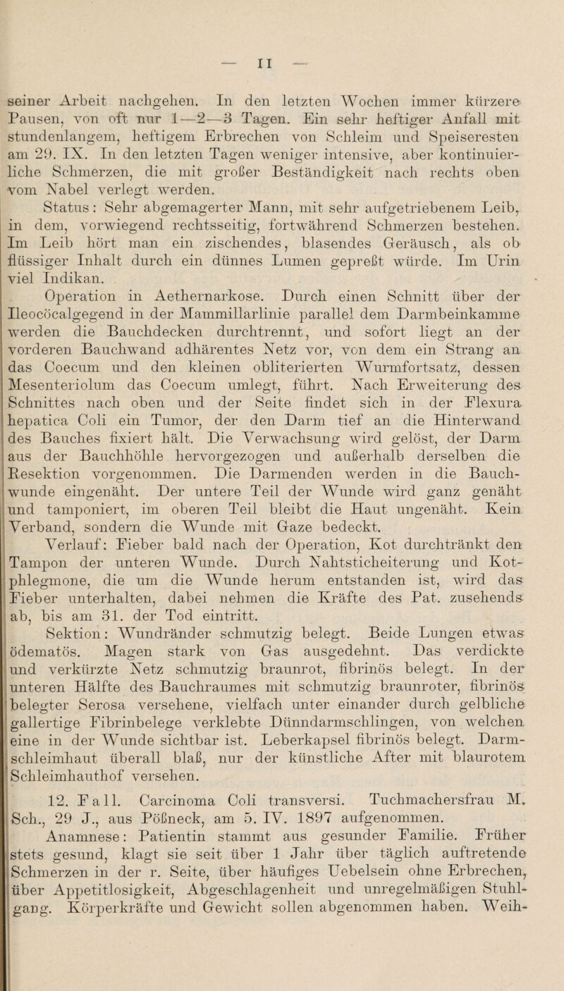 seiner Arbeit nacligelien. In den letzten Wochen immer kürzere Pansen, von oft nnr 1—2—3 Tagen. Ein sehi- heftiger Anfall mit stundenlangem, heftigem Erbrechen von Schleim und Speiseresten am 29. IX. In den letzten Tagen weniger intensive, aber kontinuier¬ liche Schmerzen, die mit großer Beständigkeit nach rechts oben vom Nabel verlegt werden. Status: Sehr abgemagerter Mann, mit sehr aufgetriebenem Leib, in dem, vorwiegend rechtsseitig, fortwährend Schmerzen bestehen. Im Leib hört man ein zischendes, blasendes Geräusch, als ob flüssiger Inhalt durch ein dünnes Lumen gepreßt würde. Im Urin viel Indikan. Operation in Aethernarkose. Durch einen Schnitt über der Ileocöcalgegend in der Mammillarlinie parallel dem Darmbeinkamme werden die Bauchdecken durchtrennt, und sofort liegt an der vorderen Bauchwand adhärentes Netz vor, von dem ein Strang an das Coecum und den kleinen obliterierten Wurmfortsatz, dessen Mesenteriolum das Coecum umlegt, führt. Nach Erweiterung des Schnittes nach oben und der Seite findet sich in der Elexura hepatica Coli ein Tumor, der den Darm tief an die Hinterwand des Bauches fixiert hält. Die Verwachsung wird gelöst, der Darm aus der Bauchhöhle hervorgezogen und außerhalb derselben die iBesektion vorgenommen. Die Darmenden werden in die Bauch- 1 wunde eingenäht. Der untere Teil der Wunde wird ganz genäht iund tamponiert, im oberen Teil bleibt die Haut ungenäht. Kein i Verband, sondern die Wunde mit Gaze bedeckt. ' Verlauf: Eieber bald nach der Operation, Kot durchtränkt den i Tampon der unteren Wunde. Durch Nahtsticheiterung und Kot- ;phlegmone, die um die Wunde herum entstanden ist, wird das Lieber unterhalten, dabei nehmen die Kräfte des Pat. zusehends- ab, bis am 31. der Tod eintritt. Sektion: Wundränder schmutzig belegt. Beide Lungen etwas ödematös. Magen stark von Gas ausgedehnt. Das verdickte und verkürzte Netz schmutzig braunrot, fibrinös belegt. In der unteren Hälfte des Bauchraumes mit schmutzig braunroter, fibrinös Helegter Serosa versehene, vielfach unter einander durch gelbliche ■gallertige Eibrinbelege verklebte Dünndarmschlingen, von welchen eine in der WVinde sichtbar ist. Leberkapsel fibrinös belegt. Darm- “ Schleimhaut überall blaß, nur der künstliche After mit blaurotem [Schleimhauthof versehen. I 12. Lall. Carcinoma Coli transversi. Tuchmachersfrau M. iSch., 29 J., aus Pößneck, am 5. IV. 1897 aufgenommen. Anamnese: Patientin stammt aus gesunder Eamilie. Früher stets gesund, klagt sie seit über 1 Jahr über täglich auftretende Schmerzen in der r. Seite, über häufiges Uebelsein ohne Erbrechen, über Appetitlosigkeit, Abgeschlagenheit und unregelmäßigen Stuhl¬ gang. Körperkräfte und Gewicht sollen abgenommen haben. Weih-