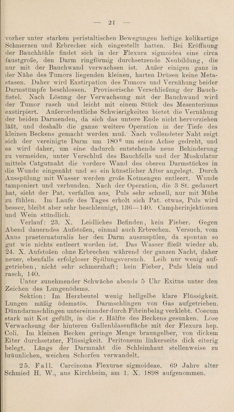 vorher unter starken peristaltischen Bewegungen heftige kolikartige Schmerzen und Erbrecheri sich eingestellt hatten. Bei Eröffnung der Bauchhöhle findet sich in der Elexura siginoidea eine circa faustgroße, den Darm ringförmig durchsetzende Neubildung, die nur mit der Bauchwand verwachsen ist. Außer einigen ganz in der Nähe des Tumors liegenden kleinen, harten Drüsen keine Meta¬ stasen. Daher wird Exstirpation des Tumors und Vernähung beider Darmstümpfe beschlossen. Provisorische Verschließung der Bauch¬ fistel. Nach Lösung der Verwachsung mit der Bauchwand wird der Tumor rasch und leicht mit einem Stück des Mesenteriums exstirpiert. Außerordentliche Schwierigkeiten bietet die Vernähung der beiden Darmenden, da sich das untere Ende nicht hervorziehen läßt, und deshalb die ganze weitere Operation in der Tiefe des kleinen Beckens gemacht werden muß. Nach vollendeter Naht zeigt sich der Amreinigte Darm um 180 ^ um seine Achse gedreht, und es AAÜrd daher, um eine dadurch entstehende neue Behinderung zu Amrmeiden, unter Verschluß des Bauchfells und der Muskulatur mittels Catgutnaht die vordere Wand des oberen Darmstückes in die Wunde eingenäht und so ein künstlicher After angelegt. Durch Ausspülung mit Wasser Averden große Kotmengen entleert. Wunde tamponiert und verbunden. Nach der Operation, die 3 St. gedauert hat, sieht der Bat. verfallen aus. Puls sehr schnell, nur mit Mühe zu fühlen. Im Laufe des Tages erholt sich Pat. etAvas, Puls wird besser, bleibt aber sehr beschleunigt, 136—140. Campherinjektionen und Wein stündlich. Verlauf: 23. X. Leidliches Befinden, kein Eieber. Gegen Abend dauerndes Aufstoßen, einmal auch Erbrechen. Versuch, vom Anus praeternaturalis her den Darm auszuspülen, da spontan so gut wie nichts entleert Avorden ist. Das Wasser fließt Avieder ab. 24. X. Aufstoßen ohne Erbrechen wmhrend der ganzen Nacht, daher neuer, ebenfalls erfolgloser Spülungsversuch. Leib nur Avenig auf¬ getrieben , nicht sehr schmerzhaft; kein Eieber, Puls klein und rasch, 140. Unter zunehmender Schwäche abends 5 Uhr Exitus unter den Zeichen des Lungenödems. Sektion: Im Herzbeutel wenig hellgelbe klare Elüssigkeit. Lungen mäßig ödematös. Darmschlingen von Gas aufgetrieben. Dünndarmschlingen untereinander durch Eibrinbelag verklebt. Coecum stark mit Kot gefüllt,, in die r. Hälfte des Beckens gesunken. Lose VerAvachsung der hinteren Gallenblasenfläche mit der Elexura hep. Coli. Im kleinen Becken geringe Menge braungelber, von dickem Eiter durchsetzter, Elüssigkeit. Peritoneum linkerseits dick eiterig belegt. Längs der Darmnaht die Schleimhaut stellenweise zu bräunlichen, weichen Schorfen verwandelt. 2 5. Eall. Carcinoma Elexurae sigmoideae. 69 Jahre alter Schmied H. W., aus Kirchheim, am 1. X. 1898 aufgenommen.