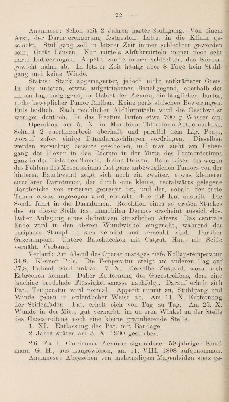 Anamnese: Schon seit 2 Jahren harter Stuhlgang. Von einem Arzt, der Darmverengerung festgestellt hatte, in die Klinik ge¬ schickt. Stuhlgang soll in letzter Zeit immer schlechter geworden sein; Große Pausen. Kur mittels Abführmitteln immer noch sehr harte Entleerungen. Appetit wurde immer schlechter, das Körper¬ gewicht nahm ab. In letzter Zeit häufig über 8 Tage kein Stuhl¬ gang und keine Winde. Status: Stark abgemagerter, jedoch nicht entkräfteter Greis. In der unteren, etwas aufgetriebenen Bauchgegend, oberhalb der linken Inguinalgegend, im Gebiet der Elexura, ein länglicher, harter, nicht beweglicher Tumor fühlbar. Keine peristaltischen Bewegungen. P.uls leidlich. Kach reichlichen Abführmitteln wdrd die Geschwulst weniger deutlich. In das Bectum laufen etwa 7()0 g Wasser ein. Operation am 5. X. in Morphium-Chloroform-Aethernarkose. Schnitt 2 querfingerbreit oberhalb und parallel dem Lig. Poup., worauf sofort einige Dünndarmschlingen Vordringen. Dieselben werden vorsichtig beiseite geschoben, und man sieht am Ueber- gang der Elexur in das Kectum in der Mitte des Promontoriums ganz in der Tiefe den Tumor. Keine Drüsen. Beim Lösen des wegen des Fehlens des Mesenteriums fast ganz unbeweglichen Tumors von der hinteren Bauchwand zeigt sich noch ein zweiter, etwas kleinerer circulärer Darmtumor, der durch eine kleine, rectalwärts gelegene Hautbrücke von ersterem getrennt ist, und der, sobald der erste Tumor etwas angezogen wird, einreißt, ohne daß Kot austritt. Die Sonde führt in das Darmlumen. Kesektion eines so großen Stückes des an dieser Stelle fast immobilen Darmes erscheint aussichtslos. Daher Anlegung eines definitiven künstlichen Afters. Das centrale Ende wird in den oberen Wundwinkel eingenäht, während der periphere Stumpf in sich vernäht und versenkt wird. Darüber Gazetampons. Untere Bauchdecken mit Catgut, Haut mit Seide vernäht. Verband. Verlauf: Am Abend des Operationstages tiefe Kollapstemperatur 34.8. Kleiner Puls. Die Temperatur steigt am anderen Tag auf 37.8, Patient wird unklar. 7. X. Derselbe Zustand, wozu noch Erbrechen kommt. Daher Entfernung des Gazestreifens, dem eine jauchige brodelnde Flüssigkeitsmasse nachfolgt. Darauf erholt sich Pat., Temperatur wird normal. Appetit nimmt zu, Stuhlgang und Winde gehen in ordentlicher Weise ab. Am 11. X. Entfernung der Seidenfäden. Pat. erholt sich von Tag zu Tag. Am 25. X. Wunde in der Mitte gut vernarbt, im unteren Winkel an der Stelle des Gazestreifens, noch eine kleine granulierende Stelle. 1. XI, Entlassung des Pat. mit Bandage. 2 Jahre später am 3, X. 1900 gestorben. 2 6, Fall. Carcinoma Flexurae sigmoideae, 59-jähriger Kauf¬ mann G. H., aus Langewiesen, am 11, VIII. 1898 aufgenommen. Anamnese: Abgesehen von mehrmaligem Magenleiden stets ge-