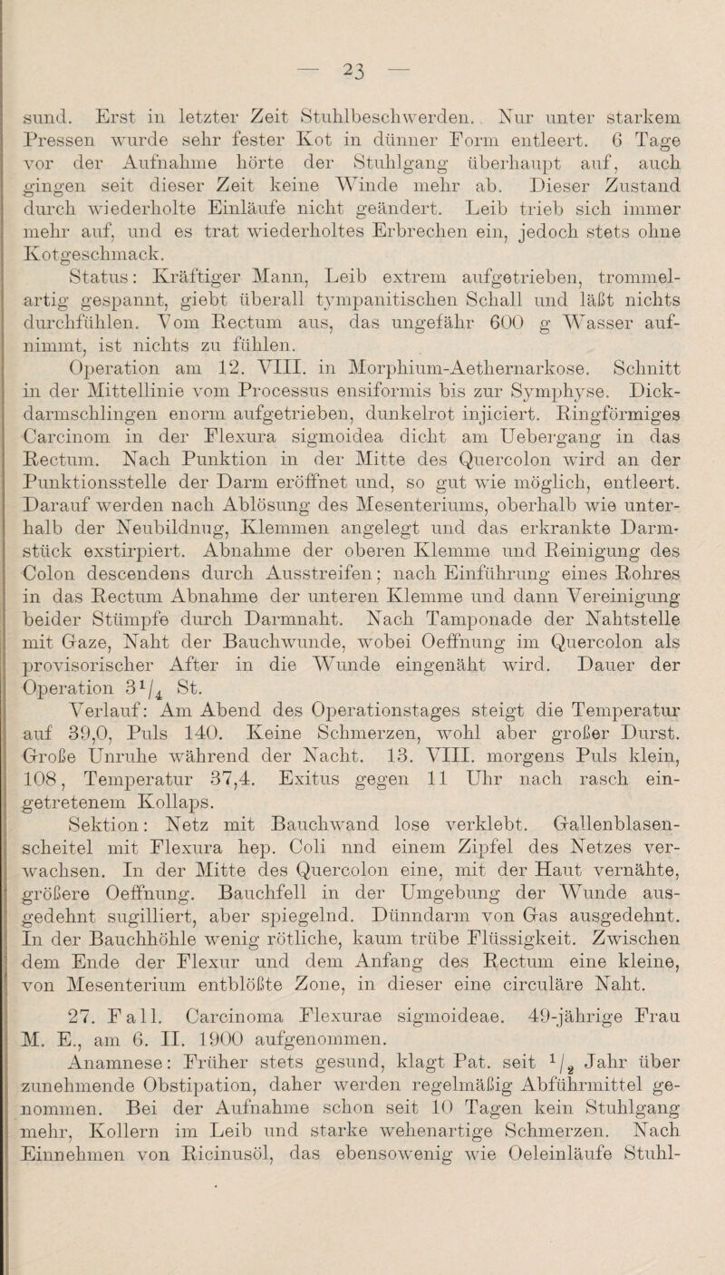 smid. Erst in letzter Zeit Stnlilbescliwerden.. Nur unter starkem Pressen wurde sehr fester Kot in dünner Form entleert. 6 Tage vor der Aufnahme hörte der Stuhlgang überhaupt auf, auch gingen seit dieser Zeit keine Winde mehr ab. Dieser Zustand durch wiederholte Einläufe nicht geändert. Leib trieb sich immer mehr auf, und es trat wiederholtes Erbrechen ein, jedoch stets ohne Kotgeschmack. Status: Kräftiger Mann, Leib extrem aufgetrieben, trommel¬ artig gespannt, giebt überall tympanitischen Schall und läßt nichts durchfühlen. Pom Kectum aus, das ungefähr 600 g Wasser auf¬ nimmt, ist nichts zu fühlen. Operation am 12. VIII. in Morphium-Aethernarkose, Schnitt in der Mittellinie vom Processus ensiformis bis zur Symphyse. Dick¬ darmschlingen enorm aufgetrieben, dunkelrot injiciert. Kingförmiges Carcinom in der Flexura sigmoidea dicht am Uebergang in das Kectum. Kach Punktion in der Mitte des Quercolon wird an der Punktionsstelle der Darm eröffnet und, so gut wie möglich, entleert. Darauf werden nach Ablösung des Mesenteriums, oberhalb wie unter¬ halb der Keubildnug, Klemmen angelegt und das erkrankte Darm- stück exstirpiert. Abnahme der oberen Klemme und Keinigung des Colon descendens durch Ausstreifen; nach Einführung eines Kohres in das Kectum Abnahme der unteren Klemme und dann Vereinigung beider Stümpfe durch Darmnaht. Nach Tamponade der Nahtstelle mit Gaze, Naht der Bauch wunde, wobei Oeffnung im Quercolon als provisorischer After in die Wunde eingenäht wird. Dauer der Operation 3^/^ St. Verlauf: Am Abend des Operationstages steigt die Temperatur auf 39,0, Puls 140. Keine Schmerzen, wohl aber großer Durst. Große Unruhe während der Nacht. 13. VIII. morgens Puls klein, 108, Temperatur 37,4. Exitus gegen 11 Uhr nach rasch ein¬ getretenem Kollaps. Sektion: Netz mit Bauchwand lose verklebt. Gallenblasen¬ scheitel mit Flexura hep. Coli und einem Zipfel des Netzes ver¬ wachsen. In der Mitte des Quercolon eine, mit der Haut vernähte, größere Oeffnung. Bauchfell in der Umgebung der WAmde aus¬ gedehnt sugilliert, aber spiegelnd. Dünndarm von Gas ausgedehnt. In der Bauchhöhle wenig rötliche, kaum trübe Flüssigkeit. Zwischen dem Ende der Flexur und dem Anfang des Kectum eine kleine, von Mesenterium entblößte Zone, in dieser eine circuläre Naht. 27. Fall. Carcinoma Flexurae sigmoideae. 49-jährige Frau M. E., am 6. II. 1900 aufgenommen. Anamnese: Früher stets gesund, klagt Pat. seit Jahr über zunehmende Obstipation, daher werden regelmäßig Abführmittel ge¬ nommen. Bei der Aufnahme schon seit 10 Tagen kein Stuhlgang mehr, Kollern im Leib und starke wehenartige Schmerzen. Nach Einnehmen von Kicinusöl, das ebensowenig wie Oeleinläufe Stuhl-