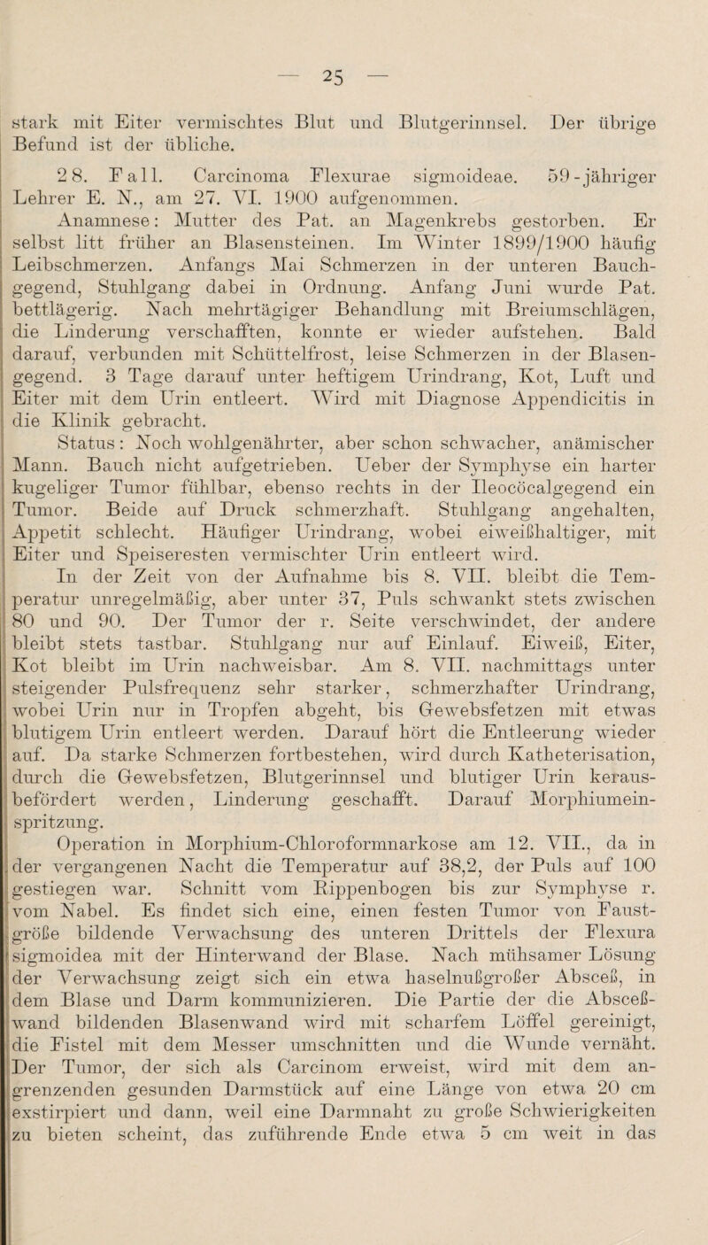 stark mit Eiter vermischtes Blut und Blutgerinnsel. Der übrige Befund ist der übliche. j 2 8. Eall. Carcinoma Elexurae sigmoideae. 59-jähriger Lehrer E. N., am 27. VI. 1900 aufgenommen. Anamnese: Mutter des Bat. an Magenkrebs gestorben. Er ; selbst litt früher an Blasensteinen. Im Winter 1899/1900 häufig Leibschmerzen. Anfangs Mai Schmerzen in der unteren Bauch¬ gegend, Stuhlgang dabei in Ordnung. Anfang Juni wurde Bat. bettlägerig. Mach mehrtägiger Behandlung mit Breiumschlägen, die Linderung verschafften, konnte er wieder aufstehen. Bald darauf, verbunden mit Schüttelfrost, leise Schmerzen in der Blasen¬ gegend. 3 Tage darauf unter heftigem Urindrang, Kot, Luft und I Eiter mit dem Urin entleert. Wird mit Diagnose Appendicitis in j, die Klinik gebracht. I Status : Koch wohlgenährter, aber schon schwacher, anämischer I Mann. Bauch nicht aufgetrieben. Ueber der Symphyse ein harter kugeliger Tumor fühlbar, ebenso rechts in der Ileocöcalgegend ein Tumor. Beide auf Druck schmerzhaft. Stuhlgang angehalten, I Appetit schlecht. Häufiger Urindrang, wobei eiweißhaltiger, mit I Eiter und Speiseresten vermischter Urin entleert wird, j In der Zeit von der Aufnahme bis 8. VII. bleibt die Tem- j peratur unregelmäßig, aber unter 37, Buls schwankt stets zwischen ? 80 und 90. Der Tumor der r. Seite verschwindet, der andere ;; bleibt stets tastbar. Stuhlgang nur auf Einlauf. Eiweiß, Eiter, I Kot bleibt im Urin nachweisbar. Am 8. VII. nachmittags unter f steigender Bulsfrequenz sehr starker, schmerzhafter Urindrang, ■i wobei Urin nur in Tropfen abgeht, bis Glewebsfetzen mit etwas blutigem Urin entleert werden. Darauf hört die Entleerung wieder ! auf. Da starke Schmerzen fortbestehen, wird durch Katheterisation, ^ durch die Gewebsfetzen, Blutgerinnsel und blutiger Urin keraus- [: befördert werden, Linderung geschafft. Darauf Morphiumein- i Spritzung. i Operation in Morphium-Chloroformnarkose am 12. VII., da in |der vergangenen Nacht die Temperatur auf 38,2, der Buls auf 100 gestiegen war. Schnitt vom Bippenbogen bis zur Symphyse r. [vom Nabel. Es findet sich eine, einen festen Tumor von Baust- [größe bildende Verwachsung des unteren Drittels der Elexura (sigmoidea mit der Hinterwand der Blase. Nach mühsamer Lösung [der Verwachsung zeigt sich ein etwa haselnußgroßer Absceß, in dem Blase und Darm kommunizieren. Die Bartie der die Absceß- wand bildenden Blasenwand wird mit scharfem Löffel gereinigt, die Eistel mit dem Messer Umschnitten und die Wunde vernäht. Der Tumor, der sich als Carcinom erweist, wird mit dem an¬ grenzenden gesunden Darmstück auf eine Länge von etwa 20 cm exstirpiert und dann, weil eine Darmnaht zu große Schwierigkeiten zu bieten scheint, das zuführende Ende etwa 5 cm weit in das I I I