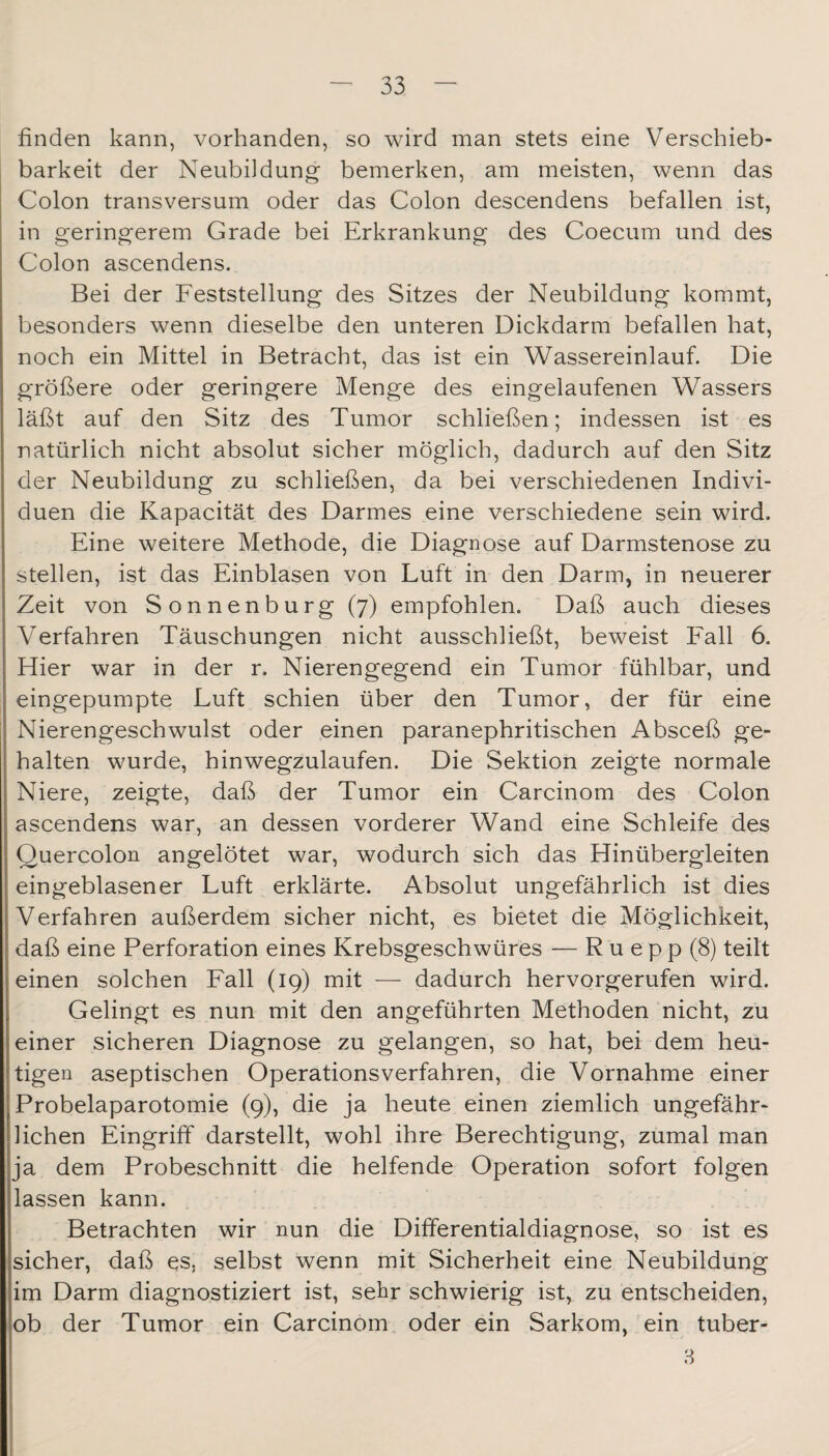 finden kann, vorhanden, so wird man stets eine Verschieb¬ barkeit der Neubildung bemerken, am meisten, wenn das Colon transversum oder das Colon descendens befallen ist, in geringerem Grade bei Erkrankung des Coecum und des Colon ascendens. Bei der Feststellung des Sitzes der Neubildung kommt, besonders wenn dieselbe den unteren Dickdarm befallen hat, noch ein Mittel in Betracht, das ist ein Wassereinlauf. Die größere oder geringere Menge des eingelaufenen Wassers läßt auf den Sitz des Tumor schließen; indessen ist es natürlich nicht absolut sicher möglich, dadurch auf den Sitz der Neubildung zu schließen, da bei verschiedenen Indivi¬ duen die Kapacität des Darmes eine verschiedene sein wird. Eine weitere Methode, die Diagnose auf Darmstenose zu stellen, ist das Einblasen von Luft in den Darm, in neuerer Zeit von Sonnenburg (7) empfohlen. Daß auch dieses Verfahren Täuschungen nicht ausschließt, beweist Fall 6. Hier war in der r. Nierengegend ein Tumor fühlbar, und eingepumpte Luft schien über den Tumor, der für eine Nierengeschwulst oder einen paranephritischen Absceß ge¬ halten wurde, hinwegzulaufen. Die Sektion zeigte normale Niere, zeigte, daß der Tumor ein Carcinom des Colon ascendens war, an dessen vorderer Wand eine Schleife des Quercolon angelötet war, wodurch sich das Hinübergleiten eingeblasener Luft erklärte. Absolut ungefährlich ist dies Verfahren außerdem sicher nicht, es bietet die Möglichkeit, daß eine Perforation eines Krebsgeschwüres — R u e p p (8) teilt einen solchen Fall (19) mit — dadurch hervorgerufen wird. Gelingt es nun mit den angeführten Methoden nicht, zu einer sicheren Diagnose zu gelangen, so hat, bei dem heu¬ tigen aseptischen Operationsverfahren, die Vornahme einer Probelaparotomie (9), die ja heute einen ziemlich ungefähr¬ lichen Eingriff darstellt, wohl ihre Berechtigung, zumal man ja dem Probeschnitt die helfende Operation sofort folgen lassen kann. Betrachten wir nun die Differentialdiagnose, so ist es sicher, daß es, selbst wenn mit Sicherheit eine Neubildung im Darm diagnostiziert ist, sehr schwierig ist, zu entscheiden, ob der Tumor ein Carcinom oder ein Sarkom, ein tuber- B