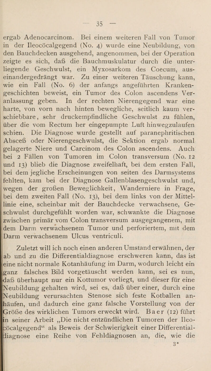 ergab Adenocarcinom. Bei einem weiteren Fall von Tumor in der Ileocöcalgegend (No. 4) wurde eine Neubildung, von den Bauchdecken ausgehend, angenommen, bei der Operation zeigte es sich, daß die Bauchmuskulatur durch die unter¬ liegende Geschwulst, ein Myxosarkom des Coecum, aus¬ einandergedrängt war. Zu einer weiteren Täuschung kann, wie ein Fall (No. 6) der anfangs angeführten Kranken¬ geschichten beweist, ein Tumor des Colon ascendens Ver- j anlassung geben. In der rechten Nierengegend war eine I harte, von vorn nach hinten bewegliche, seitlich kaum ver- I schiebbare, sehr druckempfindliche Geschwulst zu fühlen, ji über die vom Rectum her eingepumpte Luft hinwegzulaufen I schien. Die Diagnose wurde gestellt auf paranephritischen j Absceß oder Nierengeschwulst, die Sektion ergab normal j gelagerte Niere und Carcinom des Colon ascendens. Auch I bei 2 Fällen von Tumoren im Colon transversum (No. 12 I und 13) blieb die Diagnose zweifelhaft, bei dem ersten Fall, S bei dem jegliche Erscheinungen von seiten des Darmsystems ^fehlten, kam bei der Diagnose Gallenblasengeschwulst und, wegen der großen Beweglichkeit, Wanderniere in Frage, bei dem zweiten Fall (No. 13), bei dem links von der Mittel- dinie eine, scheinbar mit der Bauchdecke verwachsene. Ge- ischwulst durchgefühlt worden war, schwankte die Diagnose izwischen primär vom Colon transversum ausgegangenem, mit idem Darm verwachsenem Tumor und perforiertem, mit dem ;iDarm verwachsenem Ulcus ventriculi. j Zuletzt will ich noch einen anderen Umstand erwähnen, der |iab und zu die Differentialdiagnose erschweren kann, das ist ieine nicht normale Kotanhäufung im Darm, wodurch leicht ein ganz falsches. Bild vorgetäuscht werden kann, sei es nun, daß überhaupt nur ein Kottumor vorliegt, und dieser für eine Neubildung gehalten wird, sei es, daß über einer, durch eine Neubildung verursachten Stenose sich feste Kotballen an- päufen, und dadurch eine ganz falsche Vorstellung von der Größe des wirklichen Tumors erweckt wird. Baer (12) führt in seiner Arbeit ,,Die nicht entzündlichen Tumoren der Ileo- :öcalgegend“ als Beweis der Schwierigkeit einer Differential- iiagnose eine Reihe von Fehldiagnosen an, die, wie die 3*