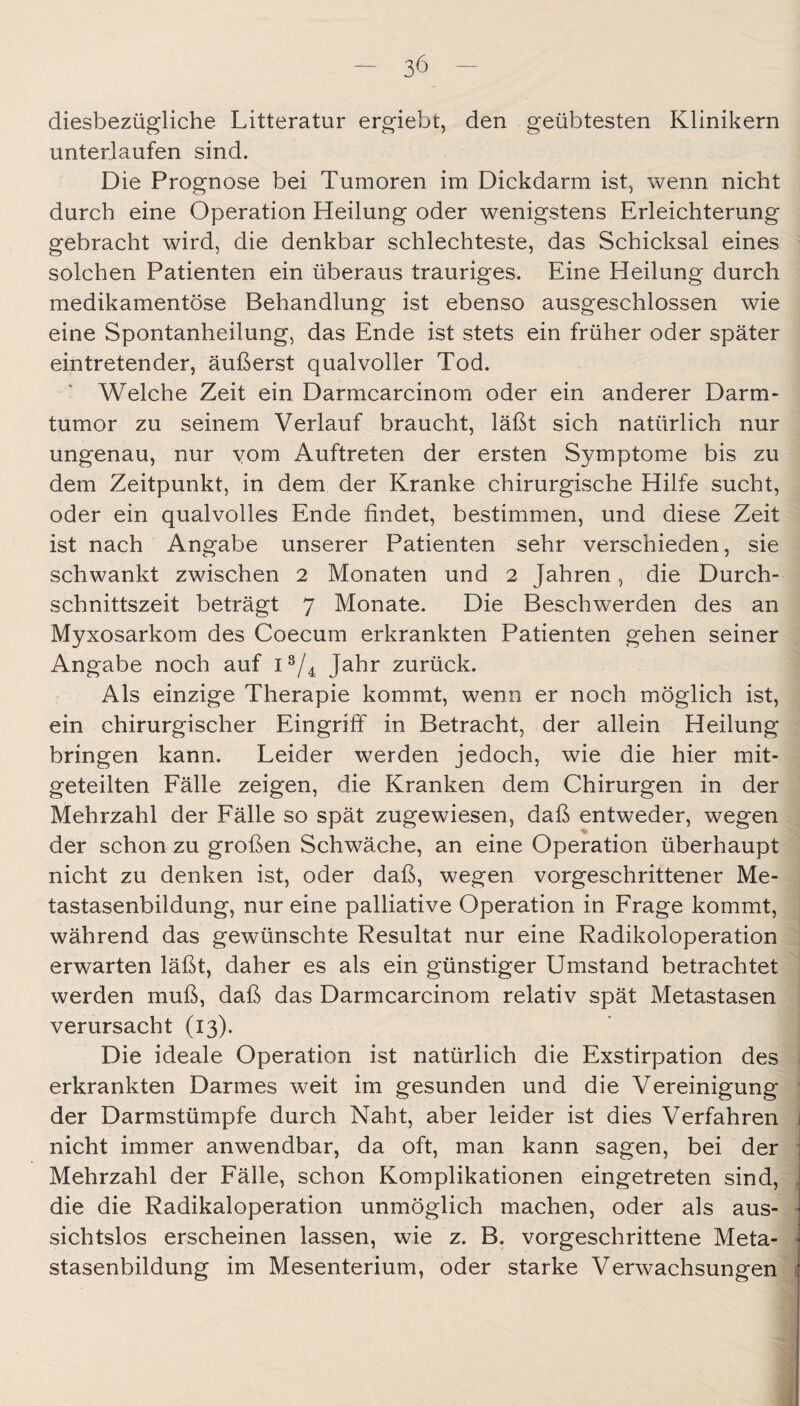 diesbezügliche Litteratur ergiebt, den geübtesten Klinikern unterlaufen sind. Die Prognose bei Tumoren im Dickdarm ist, wenn nicht durch eine Operation Heilung oder wenigstens Erleichterung gebracht wird, die denkbar schlechteste, das Schicksal eines solchen Patienten ein überaus trauriges. Eine Heilung durch medikamentöse Behandlung ist ebenso ausgeschlossen wie eine Spontanheilung, das Ende ist stets ein früher oder später eintretender, äußerst qualvoller Tod. Welche Zeit ein Darmcarcinom oder ein anderer Darm¬ tumor zu seinem Verlauf braucht, läßt sich natürlich nur ungenau, nur vom Auftreten der ersten Symptome bis zu dem Zeitpunkt, in dem der Kranke chirurgische Hilfe sucht, oder ein qualvolles Ende findet, bestimmen, und diese Zeit ist nach Angabe unserer Patienten sehr verschieden, sie schwankt zwischen 2 Monaten und 2 Jahren, die Durch¬ schnittszeit beträgt 7 Monate. Die Beschwerden des an Myxosarkom des Coecum erkrankten Patienten gehen seiner Angabe noch auf 1^/4 Jahr zurück. Als einzige Therapie kommt, wenn er noch möglich ist, ein chirurgischer Eingriff in Betracht, der allein Heilung bringen kann. Leider werden jedoch, wie die hier mit¬ geteilten Fälle zeigen, die Kranken dem Chirurgen in der Mehrzahl der Fälle so spät zugewiesen, daß entweder, wegen der schon zu großen Schwäche, an eine Operation überhaupt nicht zu denken ist, oder daß, wegen vorgeschrittener Me¬ tastasenbildung, nur eine palliative Operation in Frage kommt, während das gewünschte Resultat nur eine Radikoloperation erwarten läßt, daher es als ein günstiger Umstand betrachtet werden muß, daß das Darmcarcinom relativ spät Metastasen verursacht (13). Die ideale Operation ist natürlich die Exstirpation des erkrankten Darmes weit im gesunden und die Vereinigung der Darmstümpfe durch Naht, aber leider ist dies Verfahren \ nicht immer anwendbar, da oft, man kann sagen, bei der Mehrzahl der Fälle, schon Komplikationen eingetreten sind, die die Radikaloperation unmöglich machen, oder als aus- • sichtslos erscheinen lassen, wie z. B. vorgeschrittene Meta- • stasenbildung im Mesenterium, oder starke Verwachsungen :