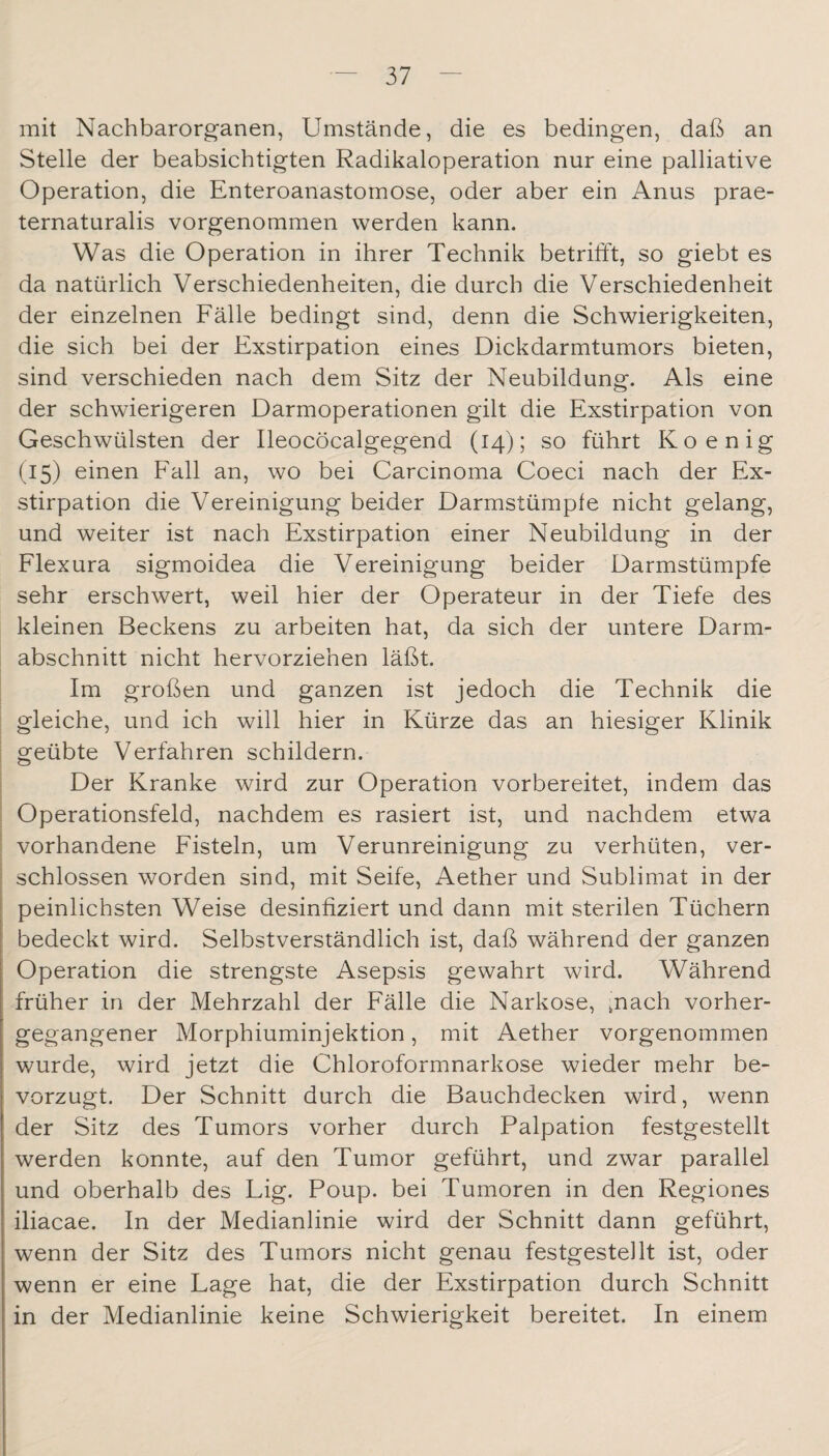 mit Nachbarorganen, Umstände, die es bedingen, daß an Stelle der beabsichtigten Radikaloperation nur eine palliative Operation, die Enteroanastomose, oder aber ein Anus prae¬ ternaturalis vorgenommen werden kann. Was die Operation in ihrer Technik betrifft, so giebt es da natürlich Verschiedenheiten, die durch die Verschiedenheit der einzelnen Fälle bedingt sind, denn die Schwierigkeiten, die sich bei der Exstirpation eines Dickdarmtumors bieten, sind verschieden nach dem Sitz der Neubildung. Als eine der schwierigeren Darmoperationen gilt die Exstirpation von Geschwülsten der Ileocöcalgegend (14); so führt Koenig (15) einen Fall an, wo bei Carcinoma Coeci nach der Ex¬ stirpation die Vereinigung beider Darmstümpfe nicht gelang, und weiter ist nach Exstirpation einer Neubildung in der Flexura sigmoidea die Vereinigung beider Darmstümpfe sehr erschwert, weil hier der Operateur in der Tiefe des kleinen Beckens zu arbeiten hat, da sich der untere Darm¬ abschnitt nicht hervorziehen läßt. Im großen und ganzen ist jedoch die Technik die gleiche, und ich will hier in Kürze das an hiesiger Klinik I geübte Verfahren schildern. Der Kranke wird zur Operation vorbereitet, indem das I Operationsfeld, nachdem es rasiert ist, und nachdem etwa I vorhandene Fisteln, um Verunreinigung zu verhüten, ver¬ schlossen worden sind, mit Seife, Aether und Sublimat in der peinlichsten Weise desinfiziert und dann mit sterilen Tüchern bedeckt wird. Selbstverständlich ist, daß während der ganzen Operation die strengste Asepsis gewahrt wird. Während früher in der Mehrzahl der Fälle die Narkose, ;nach vorher- gegangener Morphiuminjektion, mit Aether vorgenommen wurde, wird jetzt die Chloroformnarkose wieder mehr be¬ vorzugt. Der Schnitt durch die Bauchdecken wird, wenn der Sitz des Tumors vorher durch Palpation festgestellt werden konnte, auf den Tumor geführt, und zwar parallel und oberhalb des Lig. Poup. bei Tumoren in den Regiones iliacae. In der Medianlinie wird der Schnitt dann geführt, wenn der Sitz des Tumors nicht genau festgestellt ist, oder wenn er eine Lage hat, die der Exstirpation durch Schnitt in der Medianlinie keine Schwierigkeit bereitet. In einem