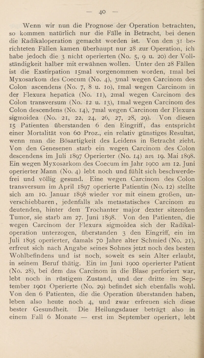 Wenn wir nun die Prognose der Operation betrachten^ so kommen natürlich nur die Fälle in Betracht, bei denen die Radikaloperation gemacht worden ist. Von den 31 be¬ richteten Fällen kamen überhaupt nur 28 zur Operation, ich habe jedoch die 3 nicht operierten (No. 5, 9 u. 20) der Voll¬ ständigkeit halber mit erwähnen wollen. Unter den 28 Fällen ist die Exstirpation I5mal vorgenommen worden, imal bei Myxosarkom des Coecum (No. 4), 3mal wegen Carcinom des Colon ascendens (No. 7, 8 u. 10), imal wegen Carcinom in der Flexura hepatica (No. ii), 2mal wegen Carcinom des Colon transversum (No. 12 u, 13), imal wegen Carcinom des Colon descendens (No. 14), ymal wegen Carcinom der Flexura sigmoidea (No. 21, 22, 24, 26, 27, 28, 29). Von diesen 15 Patienten überstanden 6 den Eingriff, das entspricht einer Mortalität von 60 Proz., ein relativ günstiges Resultat^ wenn man die Bösartigkeit des Leidens in Betracht zieht. Von den Genesenen starb ein wegen Carcinom des Colon descendens im Juli 1897 Operierter (No. 14) am 19. Mai 1898. Ein wegen Myxosarkom des Coecum im Jahr 1900 am 12. Juni operierter Mann (No. 4) lebt noch und fühlt sich beschwerde¬ frei und völlig gesund. Eine wegen Carcinom des Colon transversum im April 1897 operierte Patientin (No. 12) stellte sich am 10. Januar 1898 wieder vor mit einem großen, un¬ verschiebbaren , jedenfalls als metastatisches Carcinom zu deutenden, hinter dem Trochanter major dexter sitzenden Tumor, sie starb am 27. Juni 1898. Von den Patienten, die wegen Carcinom der Flexura sigmoidea sich der Radikal¬ operation unterzogen, überstanden 3 den Eingriff, ein im Juli 1895 operierter, damals 70 Jahre alter Schmied (No. 21), erfreut sich nach Angabe seines Sohnes jetzt noch des besten Wohlbefindens und ist noch, soweit es sein Alter erlaubt, in seinem Beruf thätig. Ein im Juni 1900 operierter Patient (No. 28), bei dem das Carcinom in die Blase perforiert war, lebt noch in rüstigem Zustand, und der dritte im Sep¬ tember 1901 Operierte (No. 29) befindet sich ebenfalls wohl. Von den 6 Patienten, die die Operation überstanden haben, leben also heute noch 4, und zwar erfreuen sich diese bester Gesundheit. Die Heilungsdauer beträgt also in einem Fall 6 Monate — erst im September operiert, lebt