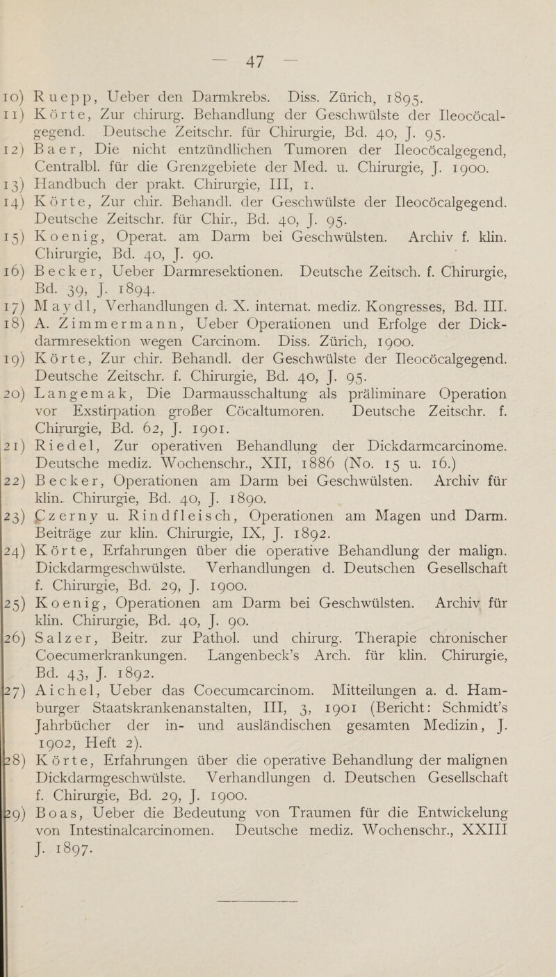 10) Ru epp, Ueber den Darmkrebs. Diss. Zürich, 1895. 11) Körte, Zur Chirurg. Behandlung der Geschwülste der Ileocöcal- gegend. Deutsche Zeitschr. für Chirurgie, Bd. 40, J. 95. 12) Baer, Die nicht entzündlichen Tumoren der Ileocöcalgegend, Centralbl. für die Grenzgebiete der Med. u. Chirurgie, J. 1900. 13) Handbuch der prakt. Chirurgie, III, i. 14) Körte, Zur chir. Behandl. der Geschwülste der Ileocöcalgegend. Deutsche Zeitschr. für Chir., Bd. 40, J. 95. 15) Koenig, Operat. am Darm bei Geschwülsten. Archiv f. klin. Chirurgie, Bd. 40, J. 90. 16) Becker, Ueber Darmresektionen. Deutsche Zeitsch. f. Chirurgie, Bd. 39, J. 1894. 17) May dl, Verhandlungen d. X. internat. mediz. Kongresses, Bd. III. 18) A. Zimmermann, Ueber Operationen und Erfolge der Dick¬ darmresektion wegen Carcinom. Diss. Zürich, 1900. 19) Körte, Zur chir. Behandl. der Geschwülste der Ileocöcalgegend. Deutsche Zeitschr. f. Chirurgie, Bd. 40, J. 95. 20) Langem ak. Die Darmausschaltung als präliminare Operation vor Exstirpation großer Cöcaltumoren. Deutsche Zeitschr. f. Chirurgie, Bd. 62, J. 1901. 21) Riedel, Zur operativen Behandlung der Dickdarmcarcinome. Deutsche mediz. Wochenschr., XII, 1886 (No. 15 u. 16.) 22) Becker, Operationen am Darm bei Geschwülsten. Archiv für klin. Chirurgie, Bd. 40, J. 1890. 23) (Zzerny u. Rindfleisch, Operationen am Magen und Darm. Beiträge zur klin. Chirurgie, IX, J. 1892. 24) Körte, Erfahrungen über die operative Behandlung der malign. Dickdarmgeschwülste. Verhandlungen d. Deutschen Gesellschaft f. Chirurgie, Bd. 29, J. 1900. 25) Koenig, Operationen am Darm bei Geschwülsten. Archiv für klin. Chirurgie, Bd. 40, J. 90. 26) Salzer, Beitr. zur Pathol. und chirurg. Therapie chronischer Coecumerkrankungen. Langenbeck’s Arch. für klin. Chirurgie, Bd. 43, J. 1892. 27) Aichel, Ueber das Coecumcarcinom. Mitteilungen a. d. Ham¬ burger Staatskrankenanstalten, III, 3, 1901 (Bericht: Schmidt’s Jahrbücher der in- und ausländischen gesamten Medizin, J. 1902, Heft 2). 28) Körte, Erfahrungen über die operative Behandlung der malignen Dickdarmgeschwülste. Verhandlungen d. Deutschen Gesellschaft f. Chirurgie, Bd. 29, J. 1900. 29) Boas, Ueber die Bedeutung von Traumen für die Entwickelung von Intestinalcarcinomen. Deutsche mediz. Wochenschr., XXIII j. 1897.