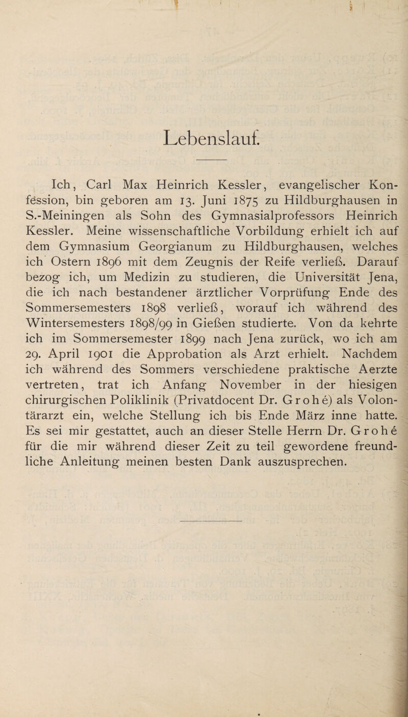 Lebenslaul. Ich, Carl Max Heinrich Kessler, evangelischer Kon¬ fession, bin geboren am 13. Juni 1875 zu Hildburghausen in S.-Meiningen als Sohn des Gymnasialprofessors Heinrich Kessler. Meine wissenschaftliche Vorbildung erhielt ich auf dem Gymnasium Georgianum zu Hildburghausen, welches ich Ostern 1896 mit dem Zeugnis der Reife verließ. Darauf bezog ich, um Medizin zu studieren, die Universität Jena, die ich nach bestandener ärztlicher Vorprüfung Ende des Sommersemesters 1898 verließ, worauf ich während des Wintersemesters 1898/99 in Gießen studierte. Von da kehrte ich im Sommersemester 1899 nach Jena zurück, wo ich am 29. April 1901 die Approbation als Arzt erhielt. Nachdem ich während des Sommers verschiedene praktische Aerzte vertreten, trat ich Anfang November in der hiesigen chirurgischen Poliklinik (Privatdocent Dr. Grohe) als Volon¬ tärarzt ein, welche Stellung ich bis Ende März inne hatte. Es sei mir gestattet, auch an dieser Stelle Herrn Dr. Grohe für die mir während dieser Zeit zu teil gewordene freund¬ liche Anleitung meinen besten Dank auszusprechen.