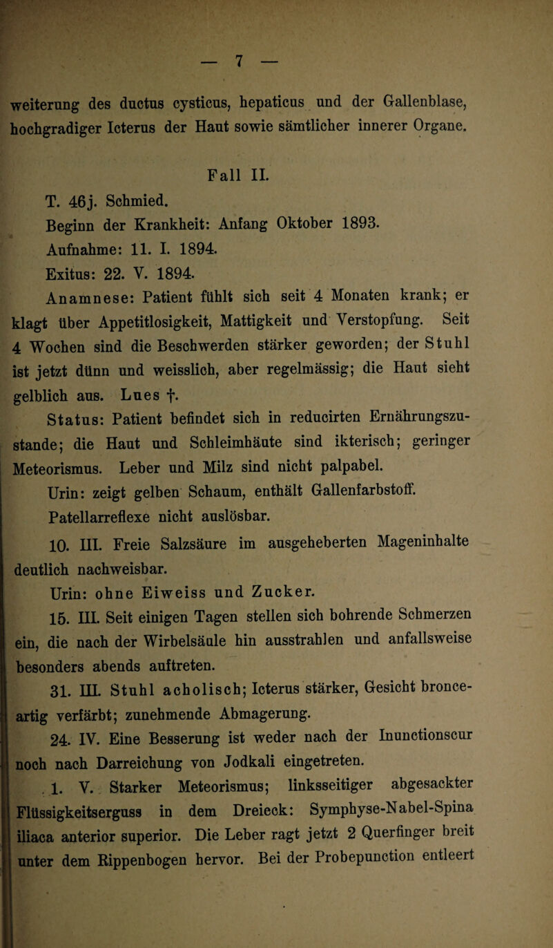 Weiterung des ductus cysticus, hepaticus und der Gallenblase, hochgradiger Icterus der Haut sowie sämtlicher innerer Organe. Fall II. T. 46j. Schmied. Beginn der Krankheit: Anfang Oktober 1893. Aufnahme: 11. I. 1894. Exitus: 22. V. 1894. Anamnese: Patient fühlt sich seit 4 Monaten krank; er klagt über Appetitlosigkeit, Mattigkeit und Verstopfung. Seit 4 Wochen sind die Beschwerden stärker geworden; der Stuhl ist jetzt dünn und weisslich, aber regelmässig; die Haut sieht gelblich aus. Lues f. Status: Patient befindet sich in reducirten Ernährungszu¬ stände; die Haut und Schleimhäute sind ikterisch; geringer Meteorismus. Leber und Milz sind nicht palpabel. Urin: zeigt gelben Schaum, enthält Gallenfarbstoff. Patellarreflexe nicht auslösbar. 10. HI. Freie Salzsäure im ausgeheberten Mageninhalte deutlich nachweisbar. Urin: ohne Eiweiss und Zucker. 15. III. Seit einigen Tagen stellen sich bohrende Schmerzen ein, die nach der Wirbelsäule hin ausstrahlen und anfallsweise besonders abends auftreten. 31. HI. Stuhl acholisch; Icterus stärker, Gesicht bronce- artig verfärbt; zunehmende Abmagerung. 24. IV. Eine Besserung ist weder nach der Inunctionscur noch nach Darreichung von Jodkali eingetreten. . 1. V. Starker Meteorismus; linksseitiger abgesackter Flüssigkeitserguss in dem Dreieck: Symphyse-Nabel-Spina iliaca anterior superior. Die Leber ragt jetzt 2 Querfinger bieit unter dem Rippenbogen hervor. Bei der Probepunction entleert