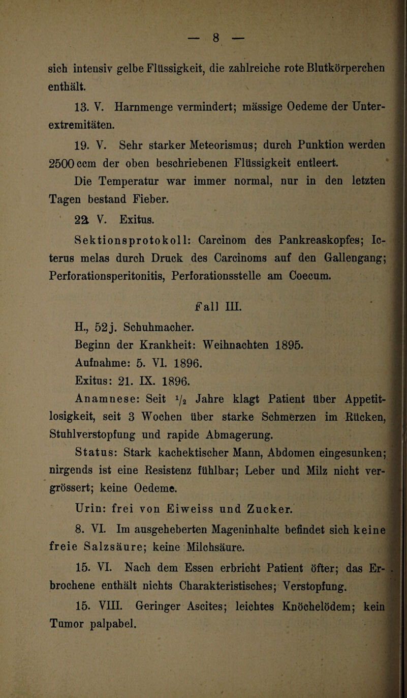 sich intensiv gelbe Flüssigkeit, die zahlreiche rote Blutkörperchen enthält. 13. V. Harnmenge vermindert; massige Oedeme der Unter¬ extremitäten. 19. V. Sehr starker Meteorismus; durch Punktion werden 2500 ccm der oben beschriebenen Flüssigkeit entleert. Die Temperatur war immer normal, nur in den letzten Tagen bestand Fieber. 2ä V. Exitus. Sektionsprotokoll: Carcinom des Pankreaskopfes; Ic¬ terus melas durch Druck des Carcinoms auf den Gallengang; Perforationsperitonitis, Perforationsstelle am Coecum. Fall IH. H., 52 j. Schuhmacher. Beginn der Krankheit: Weihnachten 1895. Aufnahme: 5. VI. 1896. Exitus: 21. IX. 1896. Anamnese: Seit 1/2 Jahre klagt Patient über Appetit¬ losigkeit, seit 3 Wochen über starke Schmerzen im Bücken, Stuhlverstopfung und rapide Abmagerung. Status: Stark kachektischer Mann, Abdomen eingesunken; nirgends ist eine Resistenz fühlbar; Leber und Milz nicht ver- grössert; keine Oedeme. Urin: frei von Eiweiss und Zucker. 8. VI. Im ausgeheberten Mageninhalte befindet sich keine freie Salzsäure; keine Milchsäure. 15. VI. Nach dem Essen erbricht Patient öfter; das Er¬ brochene enthält nichts Charakteristisches; Verstopfung. 15. VHI. Geringer Ascites; leichtes Knöchelödem; kein Tumor palpabel.