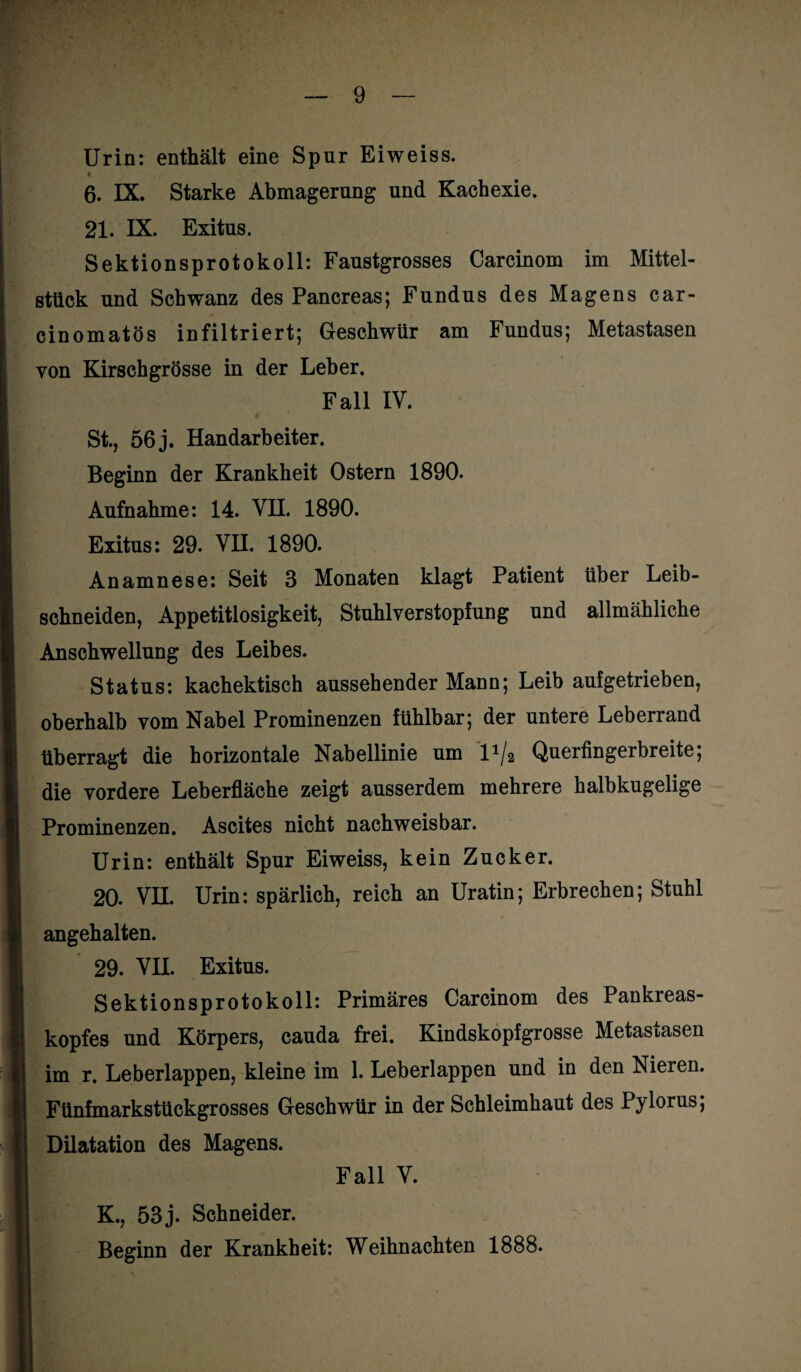Urin: enthält eine Spur Eiweiss. • 6. IX. Starke Abmagerung und Kachexie. 21. IX. Exitus. Sektionsprotokoll: Faustgrosses Carcinom im Mittel¬ stück und Schwanz des Pancreas; Fundus des Magens car- cinomatös infiltriert; Geschwür am Fundus; Metastasen von Kirschgrösse in der Leber. Fall IV. St., 56j. Handarbeiter. Beginn der Krankheit Ostern 1890- Aufnahme: 14. VH. 1890. Exitus: 29. VH. 1890. Anamnese: Seit 3 Monaten klagt Patient über Leib¬ schneiden, Appetitlosigkeit, Stuhlverstopfung und allmähliche Anschwellung des Leibes. Status: kachektisch aussehender Mann; Leib aufgetrieben, oberhalb vom Nabel Prominenzen fühlbar; der untere Leberrand überragt die horizontale Nabellinie um l1/^ Querfingerbreite; die vordere Leberfläche zeigt ausserdem mehrere halbkugelige Prominenzen. Ascites nicht nachweisbar. Urin: enthält Spur Eiweiss, kein Zucker. 20. VH. Urin: spärlich, reich an Uratin; Erbrechen; Stuhl angehalten. 29. VH. Exitus. Sektionsprotokoll: Primäres Carcinom des Pankreas¬ kopfes und Körpers, cauda frei. Kindskopfgrosse Metastasen im r. Leberlappen, kleine im 1. Leberlappen und in den Nieren. Fünfmarkstückgrosses Geschwür in der Schleimhaut des Pylorus; Dilatation des Magens. Fall V. K., 53 j. Schneider. Beginn der Krankheit: Weihnachten 1888.